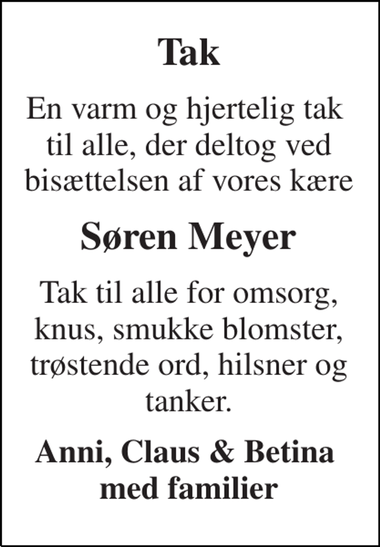 <p>Tak<br />En varm og hjertelig tak til alle, der deltog ved bisættelsen af vores kære<br />Søren Meyer<br />Tak til alle for omsorg, knus, smukke blomster, trøstende ord, hilsner og tanker.<br />Anni, Claus &amp; Betina med familier</p>