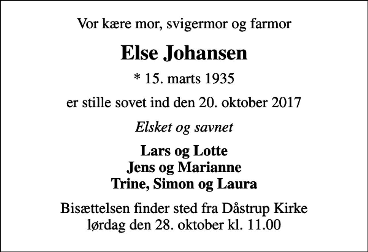 <p>Vor kære mor, svigermor og farmor<br />Else Johansen<br />* 15. marts 1935<br />er stille sovet ind den 20. oktober 2017<br />Elsket og savnet<br />Lars og Lotte Jens og Marianne Trine, Simon og Laura<br />Bisættelsen finder sted fra Dåstrup Kirke lørdag den 28. oktober kl. 11.00</p>