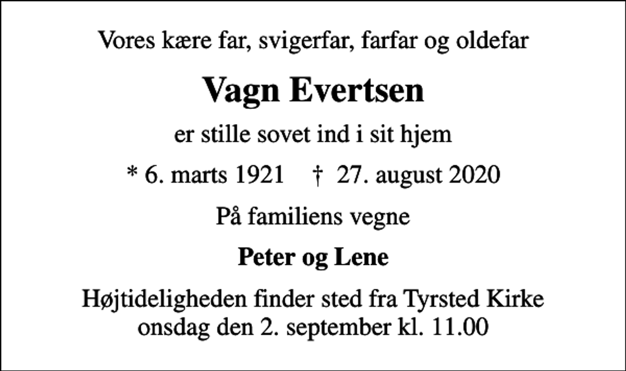 <p>Vores kære far, svigerfar, farfar og oldefar<br />Vagn Evertsen<br />er stille sovet ind i sit hjem<br />* 6. marts 1921 ✝ 27. august 2020<br />På familiens vegne<br />Peter og Lene<br />Højtideligheden finder sted fra Tyrsted Kirke onsdag den 2. september kl. 11.00</p>