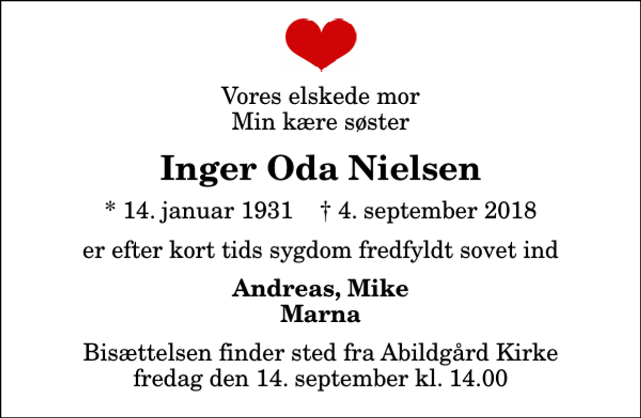 <p>Vores elskede mor Min kære søster<br />Inger Oda Nielsen<br />* 14. januar 1931 ✝ 4. september 2018<br />er efter kort tids sygdom fredfyldt sovet ind<br />Andreas, Mike Marna<br />Bisættelsen finder sted fra Abildgård Kirke fredag den 14. september kl. 14.00</p>