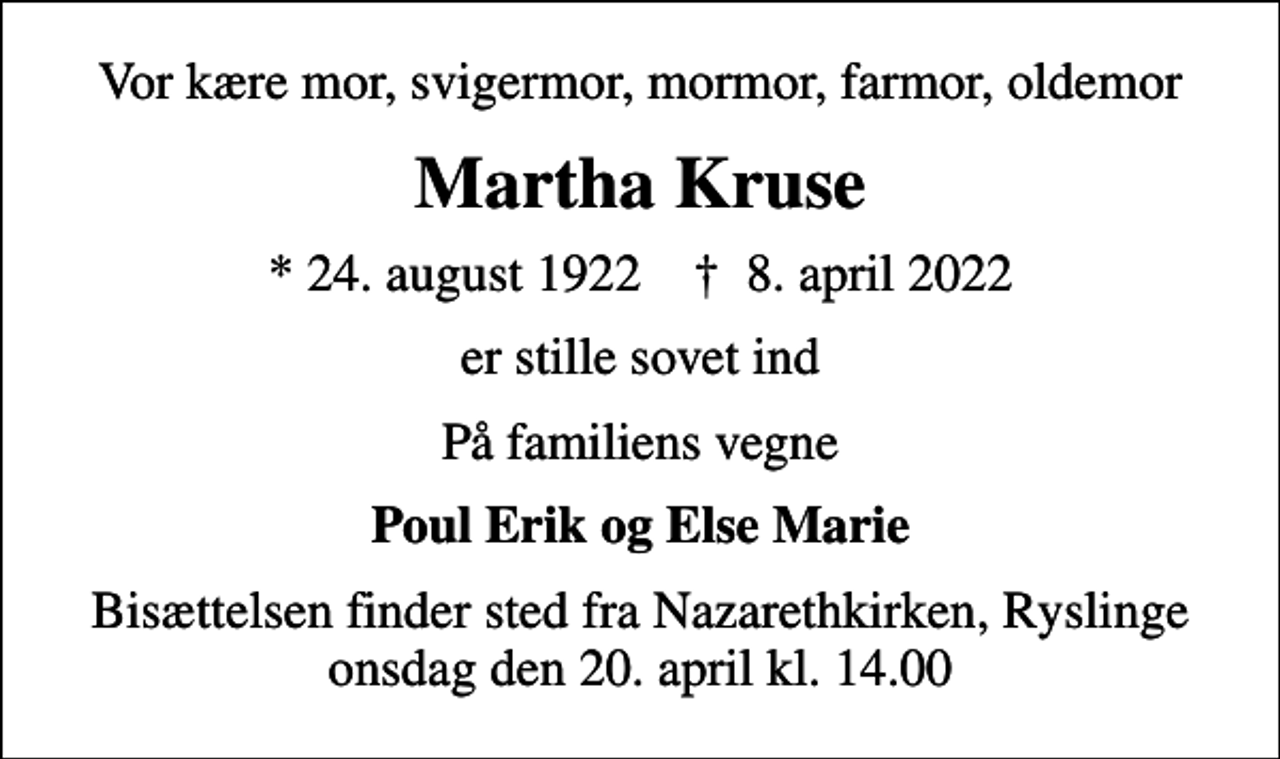 <p>Vor kære mor, svigermor, mormor, farmor, oldemor<br />Martha Kruse<br />* 24. august 1922 ✝ 8. april 2022<br />er stille sovet ind<br />På familiens vegne<br />Poul Erik og Else Marie<br />Bisættelsen finder sted fra Nazarethkirken, Ryslinge onsdag den 20. april kl. 14.00</p>