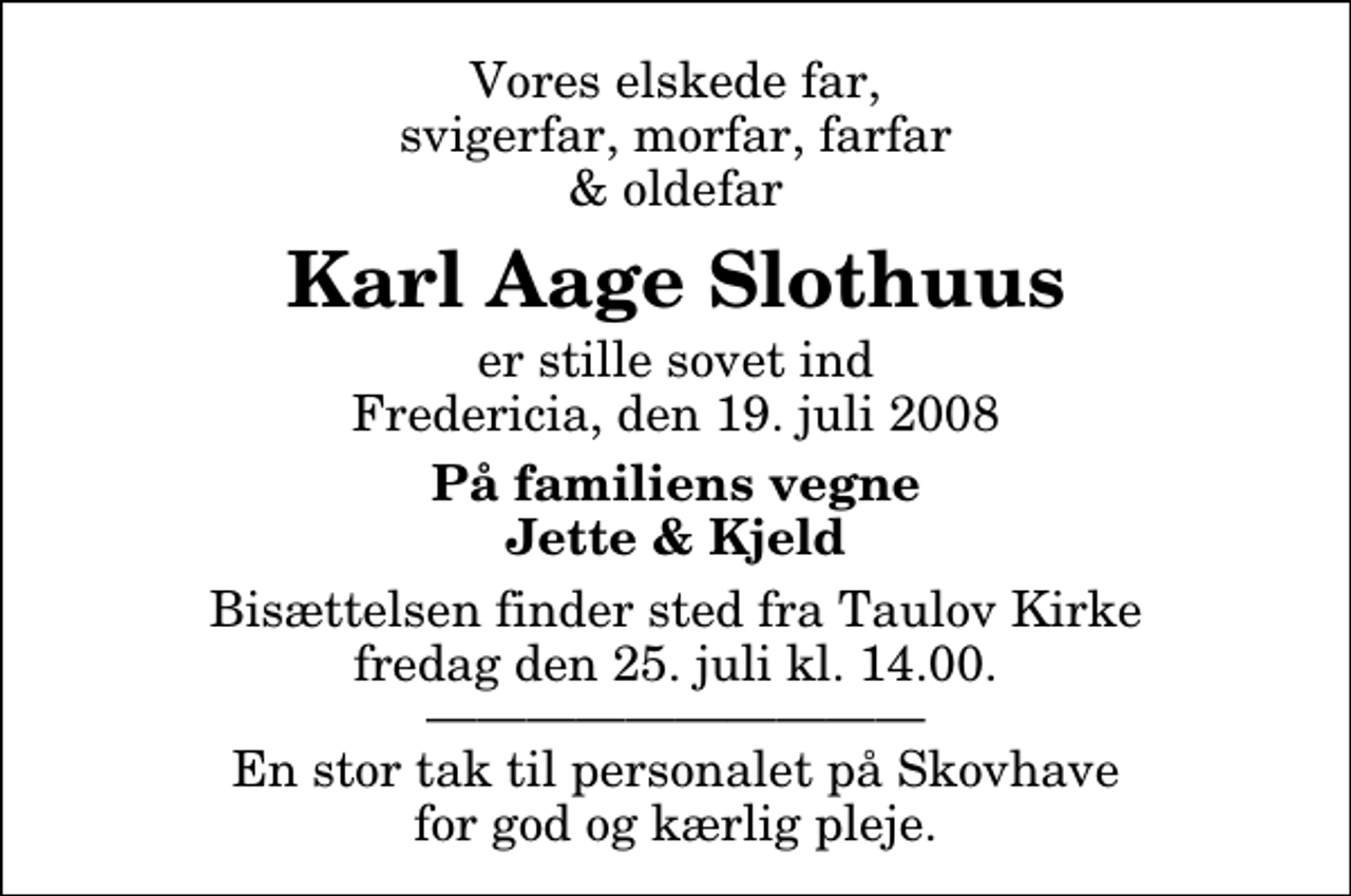 <p>Vores elskede far, svigerfar, morfar, farfar &amp; oldefar<br />Karl Aage Slothuus<br />er stille sovet ind Fredericia, den 19. juli 2008<br />På familiens vegne Jette &amp; Kjeld<br />Bisættelsen finder sted fra Taulov Kirke fredag den 25. juli kl. 14.00 En stor tak til personalet på Skovhave for god og kærlig pleje.</p>