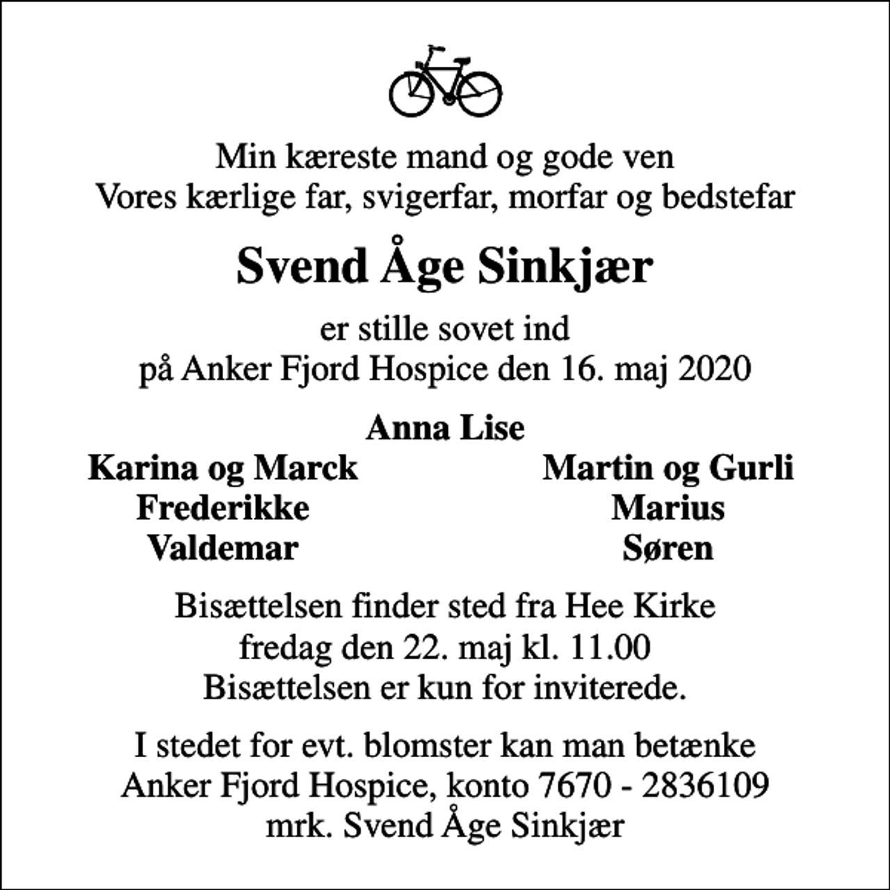 <p>Min kæreste mand og gode ven Vores kærlige far, svigerfar, morfar og bedstefar<br />Svend Åge Sinkjær<br />er stille sovet ind på Anker Fjord Hospice den 16. maj 2020<br />Anna Lise<br />Karina og Marck<br />Martin og Gurli<br />Frederikke<br />Marius<br />Valdemar<br />Søren<br />Bisættelsen finder sted fra Hee Kirke fredag den 22. maj kl. 11.00 Bisættelsen er kun for inviterede.<br />I stedet for evt. blomster kan man betænke<br />Anker Fjord Hospice konto7670-2836109mrk. Svend Åge<br />Sinkjær</p>