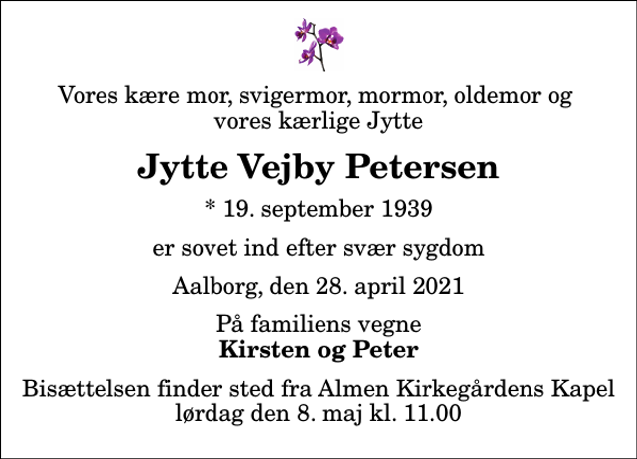 <p>Vores kære mor, svigermor, mormor, oldemor og vores kærlige Jytte<br />Jytte Vejby Petersen<br />* 19. september 1939<br />er sovet ind efter svær sygdom<br />Aalborg, den 28. april 2021<br />På familiens vegne<br />Kirsten og Peter<br />Bisættelsen finder sted fra Almen Kirkegårdens Kapel lørdag den 8. maj kl. 11.00</p>