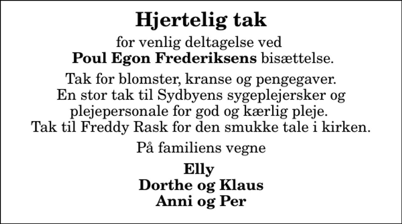 <p>Hjertelig tak<br />for venlig deltagelse ved <em> Poul Egon Frederiksens</em> bisættelse.<br />Tak for blomster, kranse og pengegaver. En stor tak til Sydbyens sygeplejersker og plejepersonale for god og kærlig pleje. Tak til Freddy Rask for den smukke tale i kirken.<br />På familiens vegne<br />Elly Dorthe og Klaus Anni og Per</p>