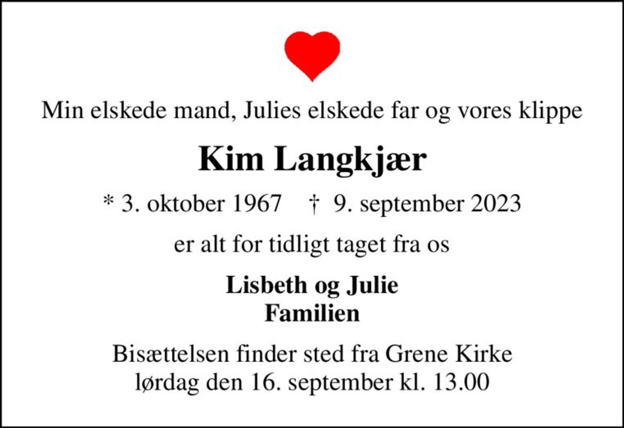 Min elskede mand, Julies elskede far og vores klippe
Kim Langkjær
* 3. oktober 1967    ✝ 9. september 2023
er alt for tidligt taget fra os
Lisbeth og Julie Familien
Bisættelsen finder sted fra Grene Kirke  lørdag den 16. september kl. 13.00
