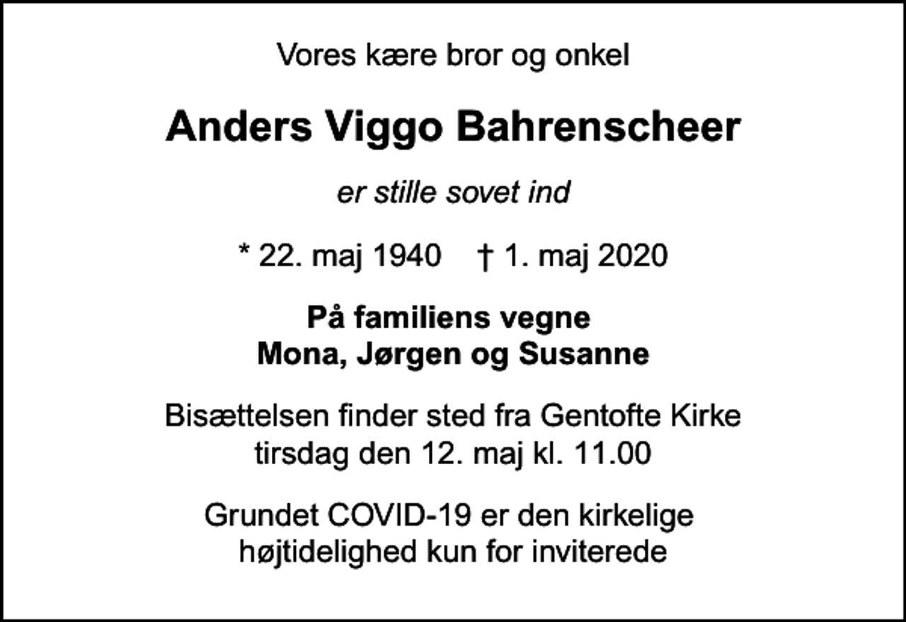 <p>Vores kære bror og onkel<br />Anders Viggo Bahrenscheer<br />er stille sovet ind<br />* 22. maj 1940 ✝ 1. maj 2020<br />På familiens vegne Mona, Jørgen og Susanne<br />Bisættelsen finder sted fra Gentofte Kirke tirsdag den 12. maj kl. 11.00<br />Grundet COVID-19 er den kirkelige højtidelighed kun for inviterede</p>