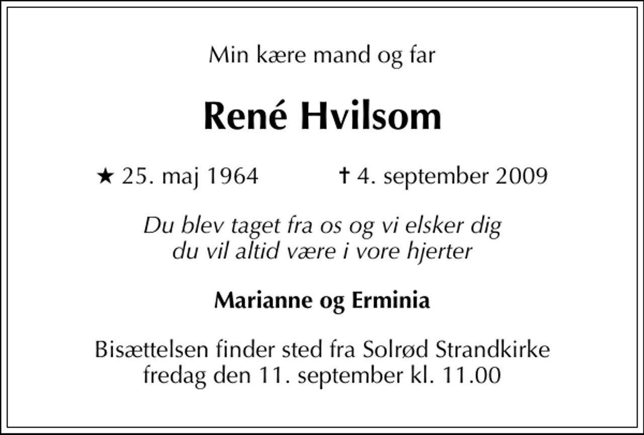 <p>Min kære mand og far<br />René Hvilsom<br />* 25. maj 1964 ✝ 4. september 2009<br />Du blev taget fra os og vi elsker dig du vil altid være i vore hjerter<br />Marianne og Erminia<br />Bisættelsen finder sted fra Solrød Strandkirke fredag den 11. september kl. 11.00</p>