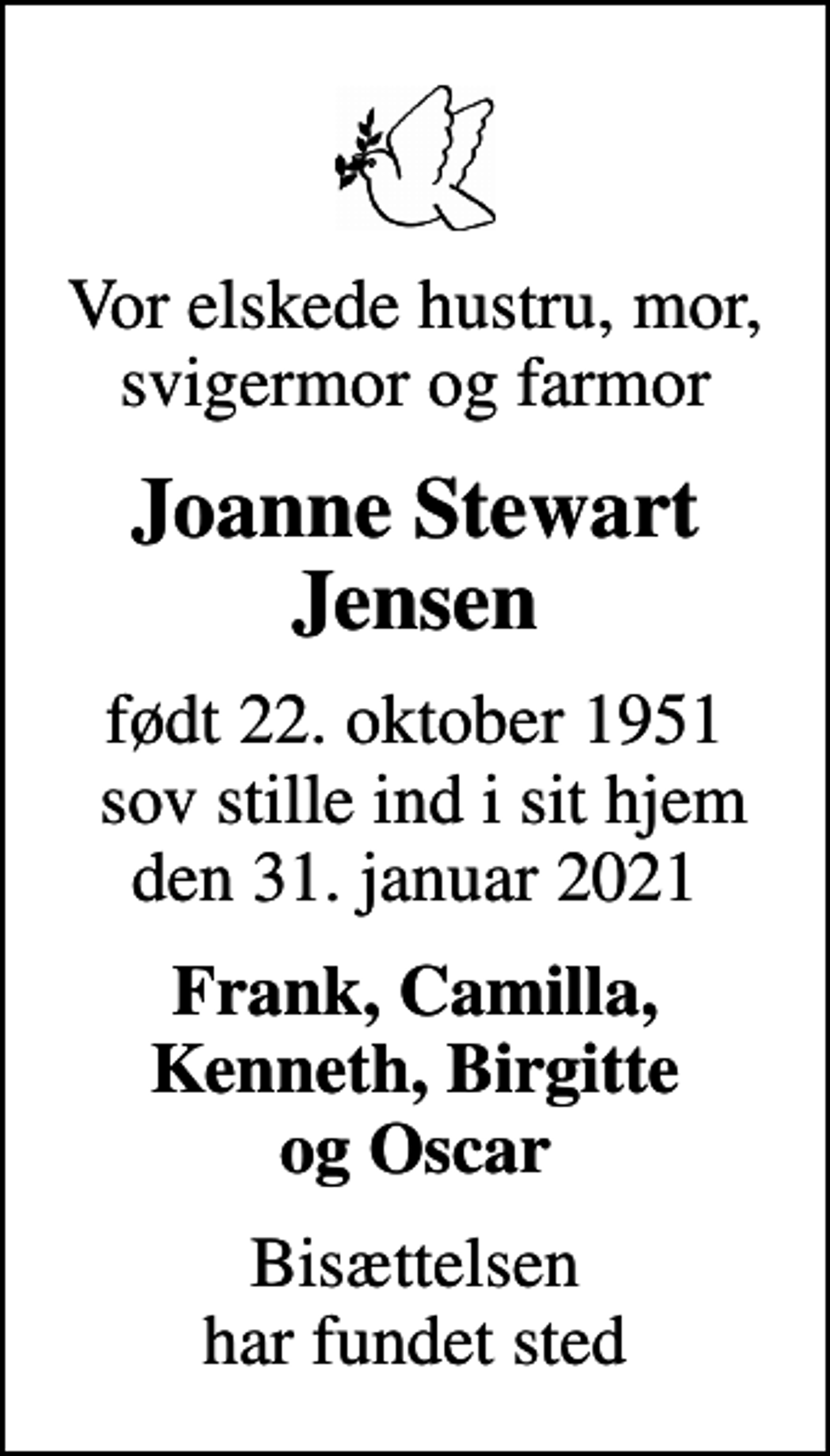 <p>Vor elskede hustru, mor, svigermor og farmor<br />Joanne Stewart Jensen<br />født 22. oktober 1951 sov stille ind i sit hjem den 31. januar 2021<br />Frank, Camilla, Kenneth, Birgitte og Oscar<br />Bisættelsen har fundet sted</p>