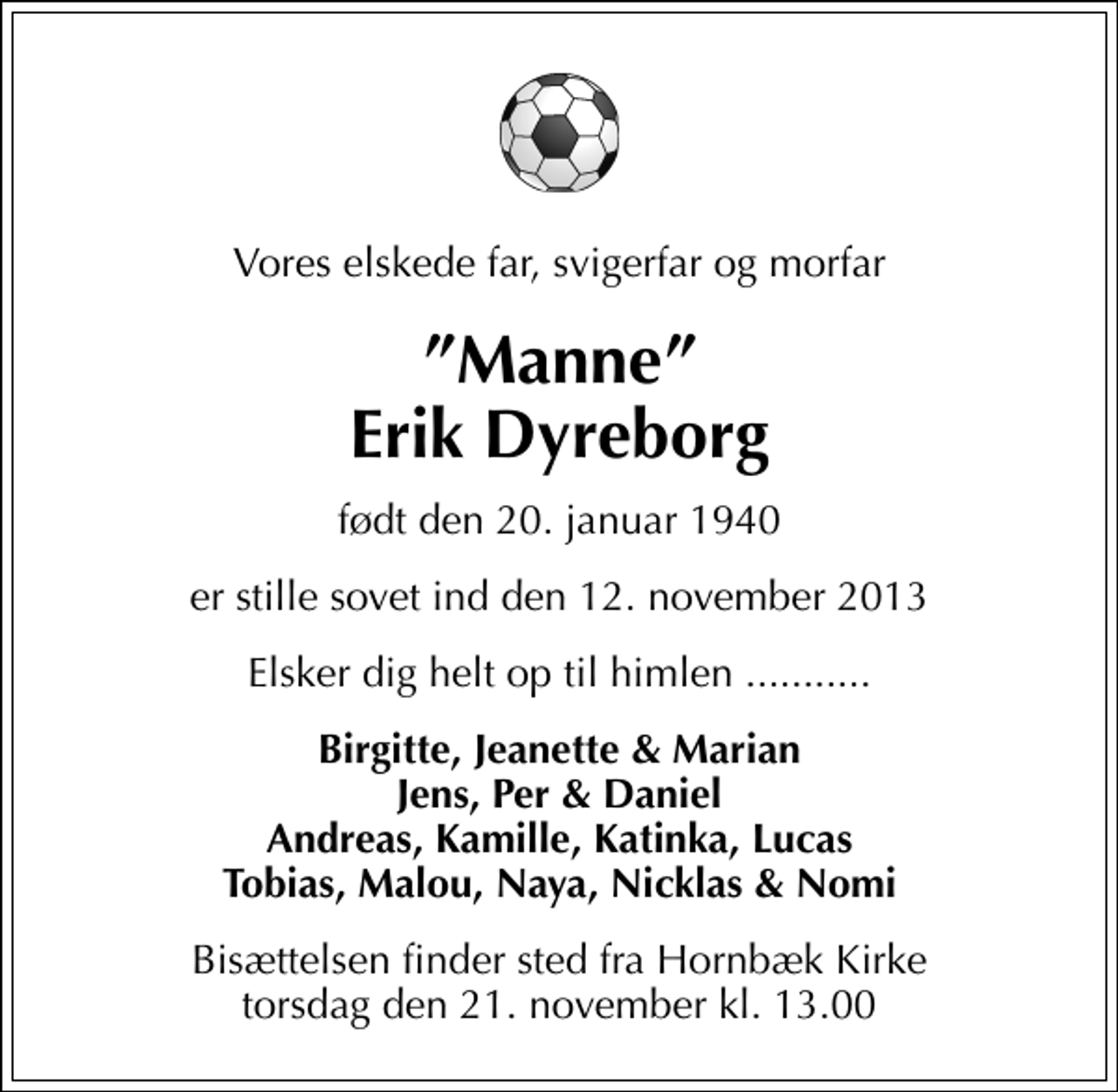 <p>Vores elskede far, svigerfar og morfar<br />Manne Erik Dyreborg<br />født den 20. januar 1940<br />er stille sovet ind den 12. november 2013<br />Elsker dig helt op til himlen ...........<br />Birgitte, Jeanette &amp; Marian Jens, Per &amp; Daniel Andreas, Kamille, Katinka, Lucas Tobias, Malou, Naya, Nicklas &amp; Nomi<br />Bisættelsen finder sted fra Hornbæk Kirke torsdag den 21. november kl. 13.00</p>