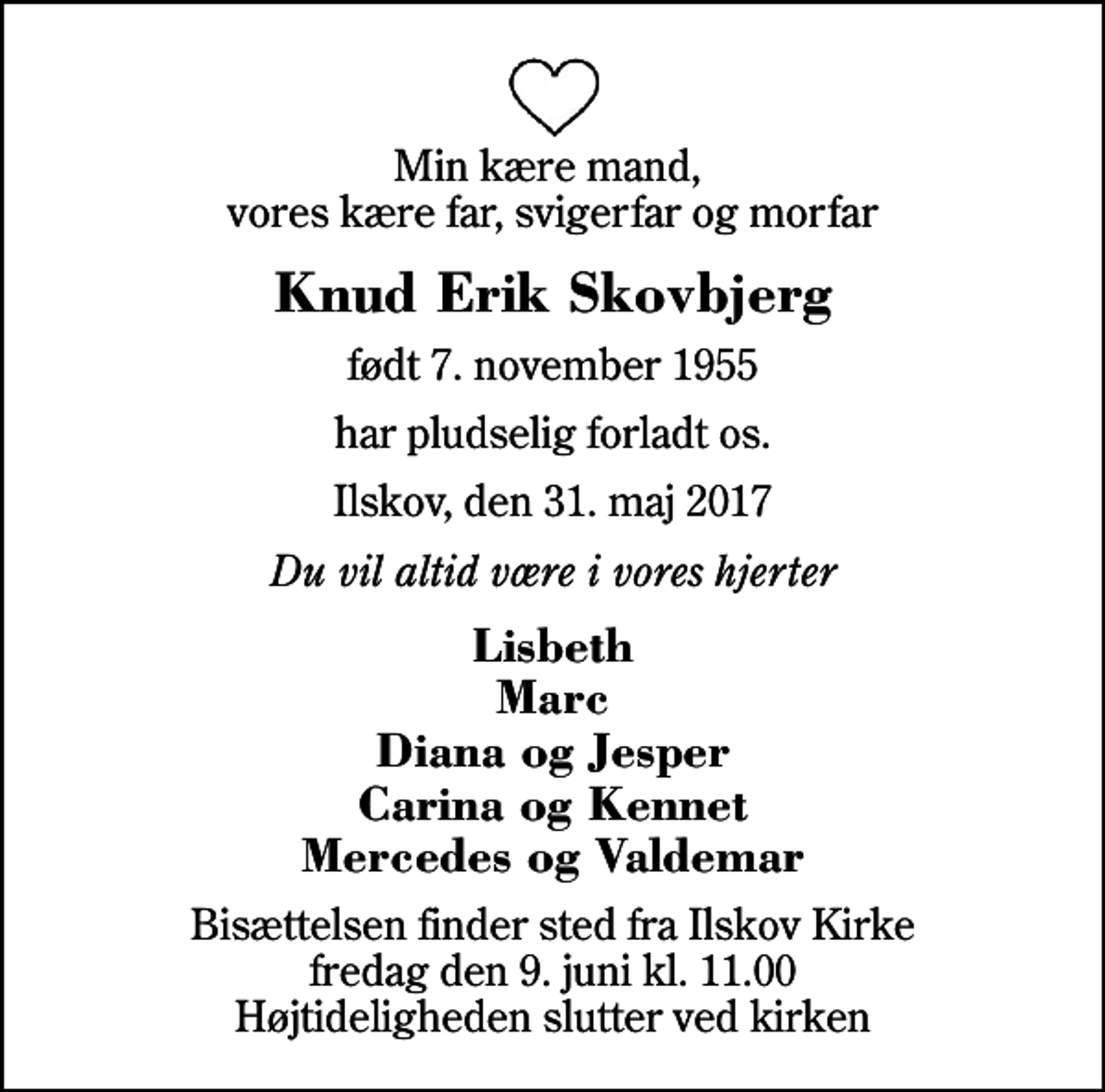 <p>Min kære mand, vores kære far, svigerfar og morfar<br />Knud Erik Skovbjerg<br />født 7. november 1955<br />har pludselig forladt os.<br />Ilskov, den 31. maj 2017<br />Du vil altid være i vores hjerter<br />Lisbeth Marc Diana og Jesper Carina og Kennet Mercedes og Valdemar<br />Bisættelsen finder sted fra Ilskov Kirke fredag den 9. juni kl. 11.00 Højtideligheden slutter ved kirken</p>