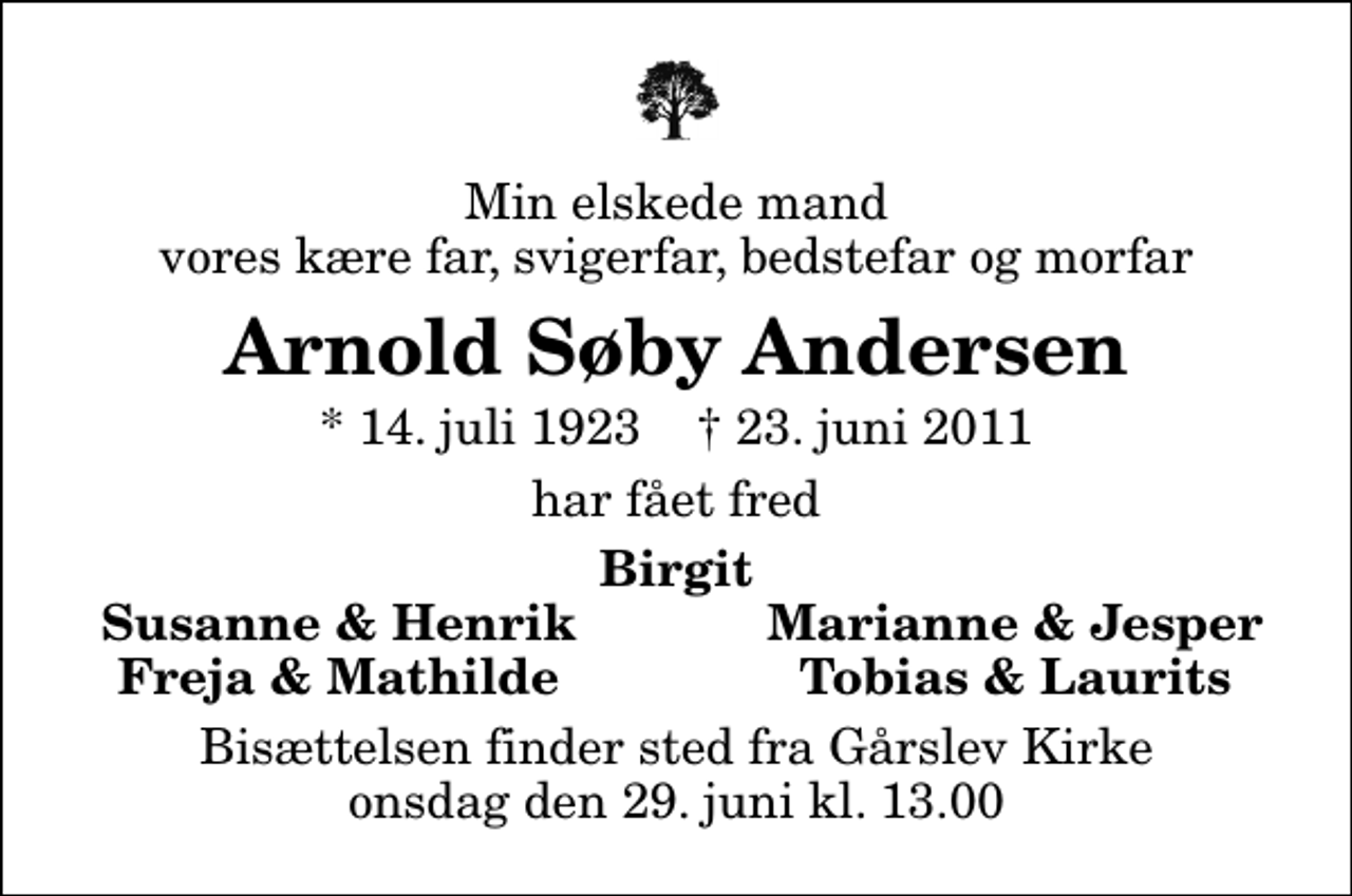 <p>Min elskede mand vores kære far, svigerfar, bedstefar og morfar<br />Arnold Søby Andersen<br />* 14. juli 1923 ✝ 23. juni 2011<br />har fået fred<br />Birgit<br />Susanne &amp; Henrik<br />Marianne &amp; Jesper<br />Freja &amp; Mathilde<br />Tobias &amp; Laurits<br />Bisættelsen finder sted fra Gårslev Kirke onsdag den 29. juni kl. 13.00</p>