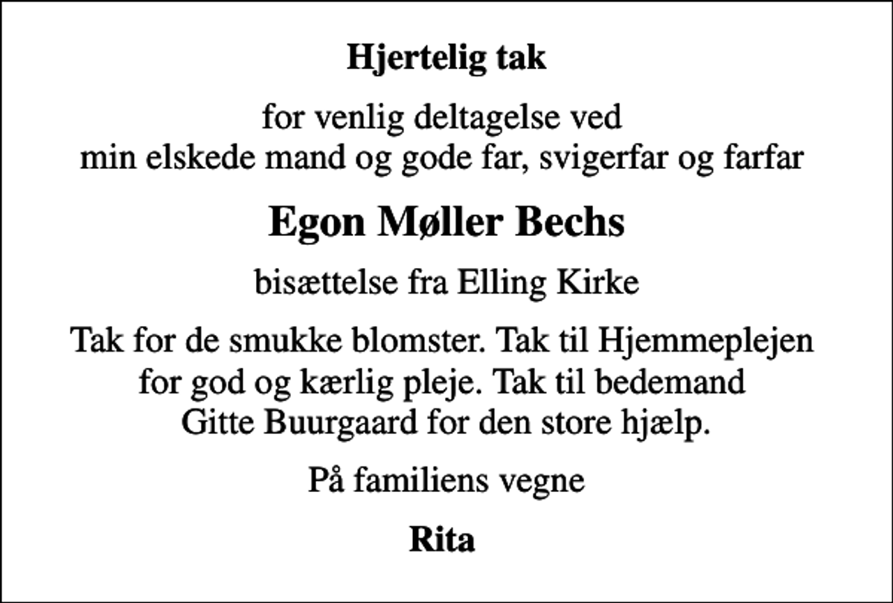 <p>Hjertelig tak<br />for venlig deltagelse ved min elskede mand og gode far, svigerfar og farfar<br />Egon Møller Bechs<br />bisættelse fra Elling Kirke<br />Tak for de smukke blomster. Tak til Hjemmeplejen for god og kærlig pleje. Tak til bedemand Gitte Buurgaard for den store hjælp.<br />På familiens vegne<br />Rita</p>