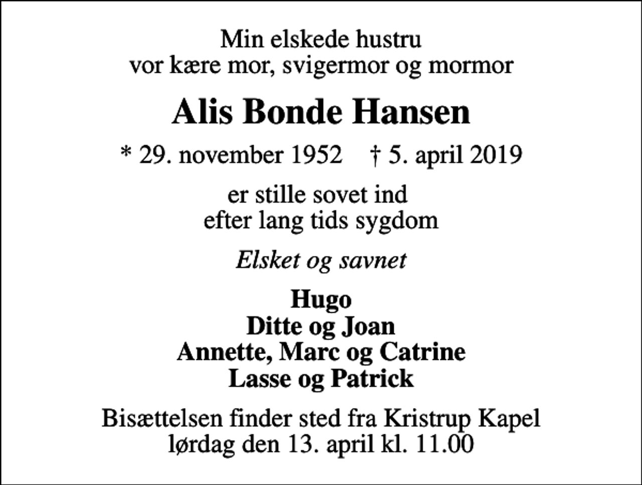 <p>Min elskede hustru vor kære mor, svigermor og mormor<br />Alis Bonde Hansen<br />* 29. november 1952 ✝ 5. april 2019<br />er stille sovet ind efter lang tids sygdom<br />Elsket og savnet<br />Hugo Ditte og Joan Annette, Marc og Catrine Lasse og Patrick<br />Bisættelsen finder sted fra Kristrup Kapel lørdag den 13. april kl. 11.00</p>