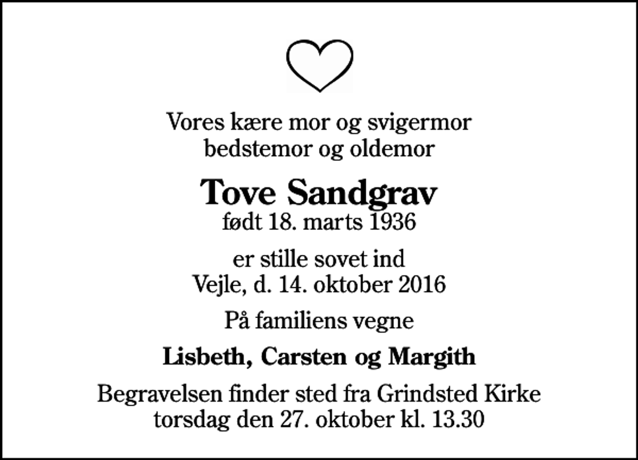 <p>Vores kære mor og svigermor bedstemor og oldemor<br />Tove Sandgrav<br />født 18. marts 1936<br />er stille sovet ind Vejle, d. 14. oktober 2016<br />På familiens vegne<br />Lisbeth, Carsten og Margith<br />Begravelsen finder sted fra Grindsted Kirke torsdag den 27. oktober kl. 13.30</p>