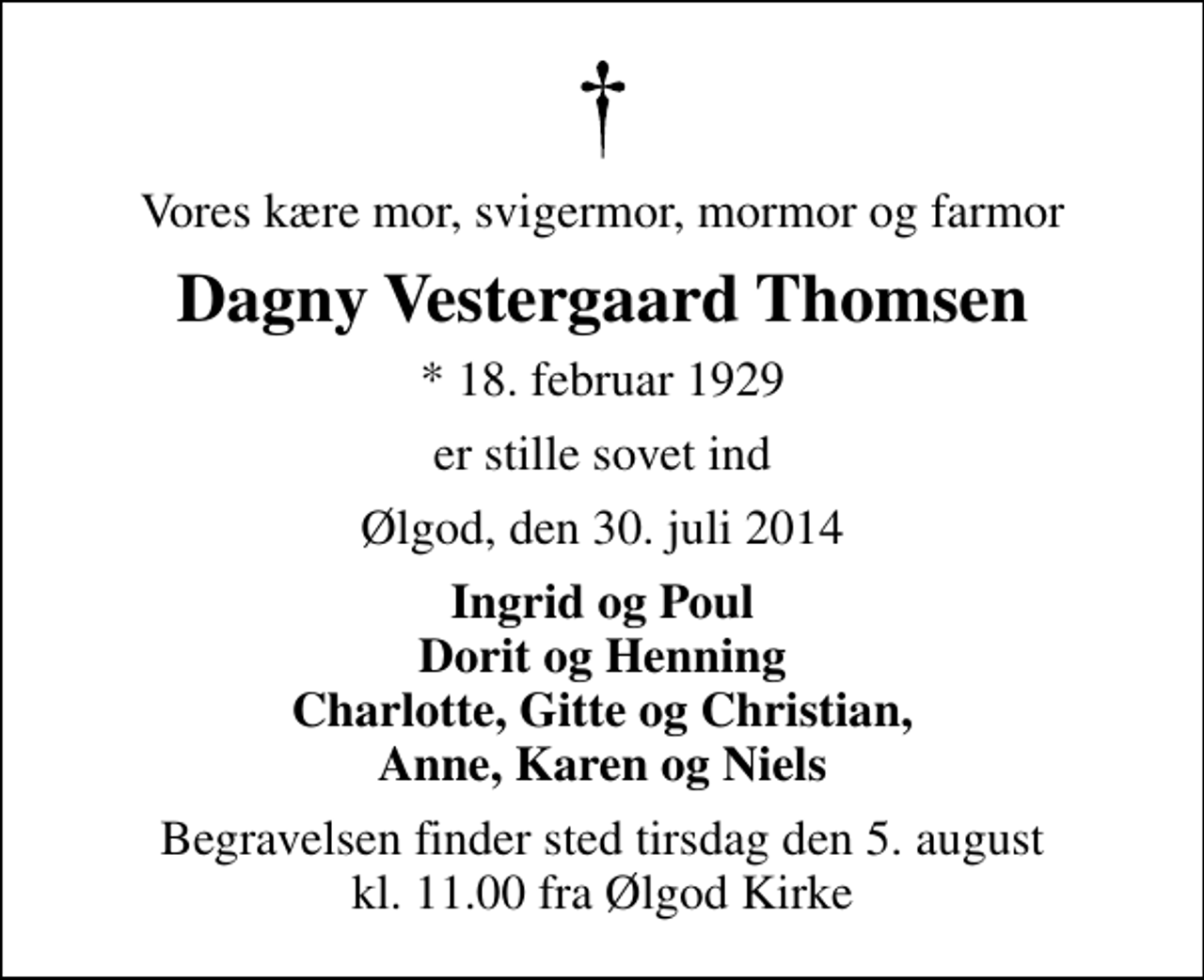 <p>Vores kære mor, svigermor, mormor og farmor<br />Dagny Vestergaard Thomsen<br />* 18. februar 1929<br />er stille sovet ind<br />Ølgod, den 30. juli 2014<br />Ingrid og Poul Dorit og Henning Charlotte, Gitte og Christian, Anne, Karen og Niels<br />Begravelsen finder sted tirsdag den 5. august kl. 11.00 fra Ølgod Kirke</p>