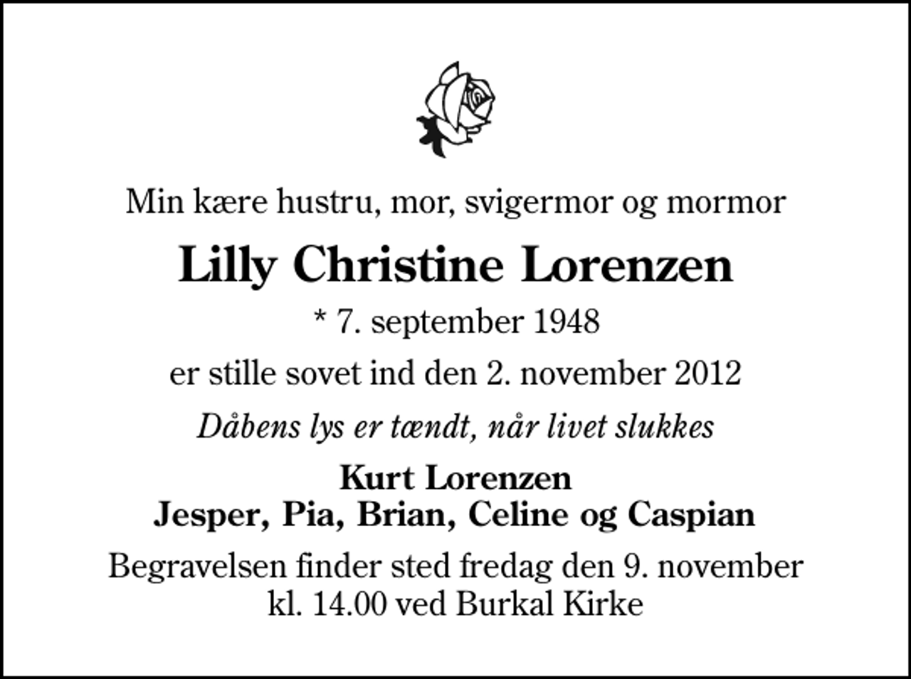 <p>Min kære hustru, mor, svigermor og mormor<br />Lilly Christine Lorenzen<br />* 7. september 1948<br />er stille sovet ind den 2. november 2012<br />Dåbens lys er tændt, når livet slukkes<br />Kurt Lorenzen Jesper, Pia, Brian, Celine og Caspian<br />Begravelsen finder sted fredag den 9. november kl. 14.00 ved Burkal Kirke</p>
