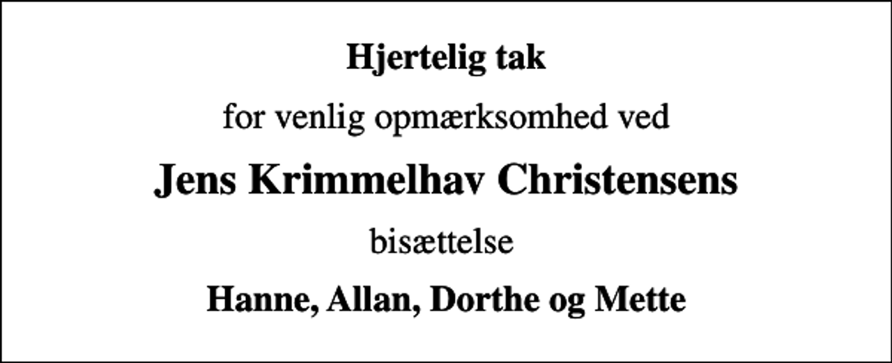 <p>Hjertelig tak<br />for venlig opmærksomhed ved<br />Jens Krimmelhav Christensens<br />bisættelse<br />Hanne, Allan, Dorthe og Mette</p>
