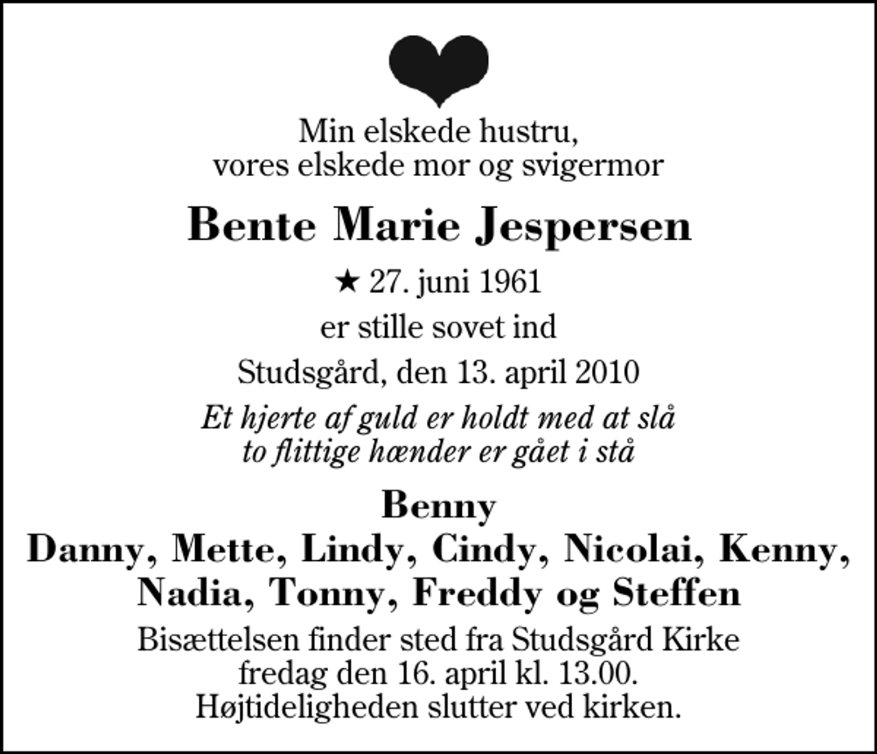 <p>Min elskede hustru, vores elskede mor og svigermor<br />Bente Marie Jespersen<br />* 27. juni 1961<br />er stille sovet ind<br />Studsgård, den 13. april 2010<br />Et hjerte af guld er holdt med at slå to flittige hænder er gået i stå<br />Benny Danny, Mette, Lindy, Cindy, Nicolai, Kenny, Nadia, Tonny, Freddy og Steffen<br />Bisættelsen finder sted fra Studsgård Kirke fredag den 16. april kl. 13.00 Højtideligheden slutter ved kirken.</p>