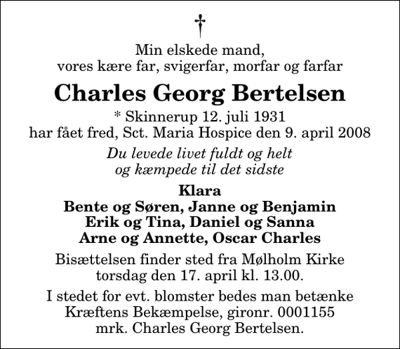 <p>Min elskede mand, vores kære far, svigerfar, morfar og farfar<br />Charles Georg Bertelsen<br />* Skinnerup 12. juli 1931 har fået fred, Sct. Maria Hospice den 9. april 2008<br />Du levede livet fuldt og helt og kæmpede til det sidste<br />Klara Bente og Søren, Janne og Benjamin Erik og Tina, Daniel og Sanna Arne og Annette, Oscar Charles<br />Bisættelsen finder sted fra Mølholm Kirke torsdag den 17. april kl. 13.00<br />I stedet for evt. blomster bedes man betænke Kræftens Bekæmpelse, gironr. 0001155 mrk. Charles Georg Bertelsen.</p>