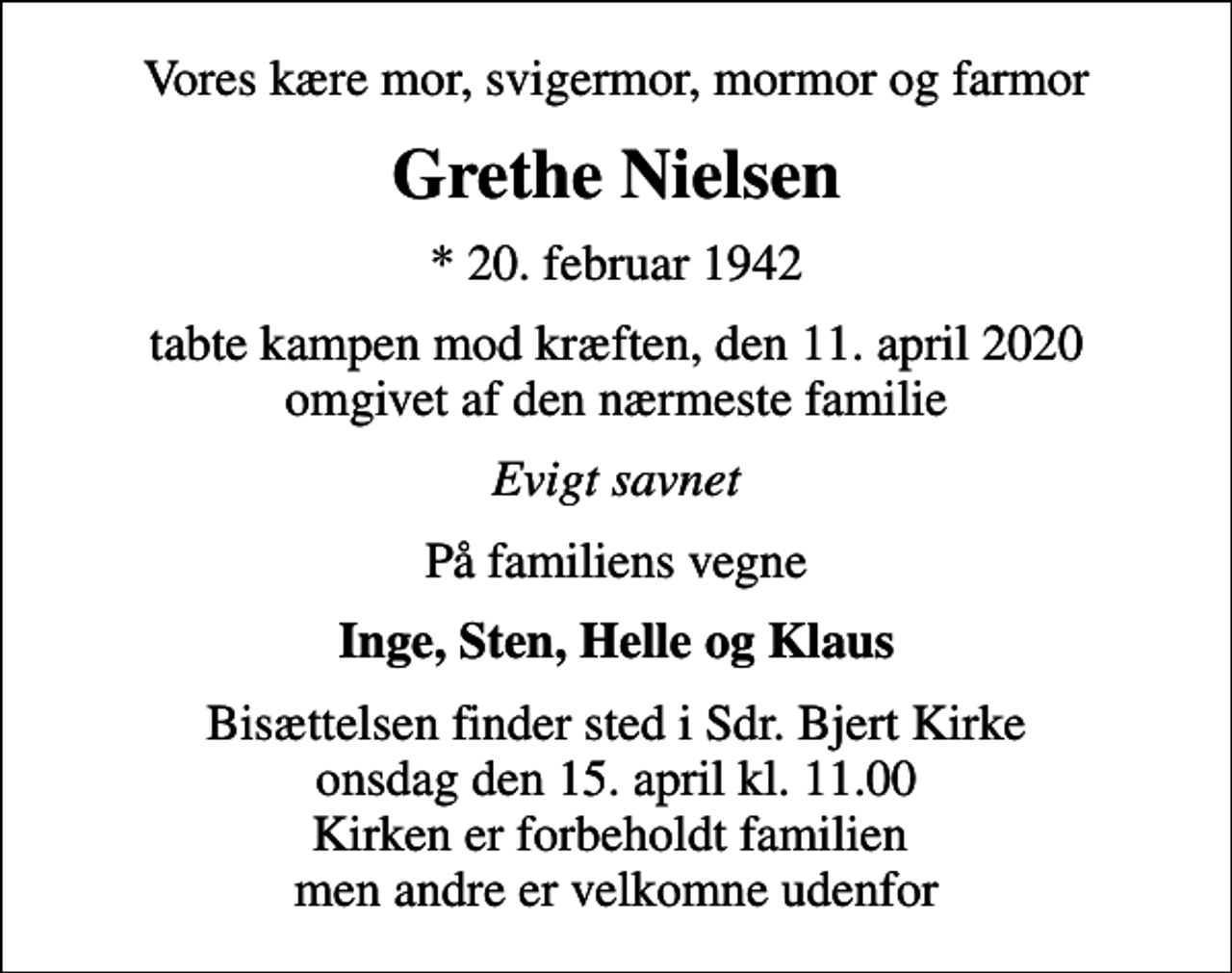 <p>Vores kære mor, svigermor, mormor og farmor<br />Grethe Nielsen<br />* 20. februar 1942<br />tabte kampen mod kræften, den 11. april 2020 omgivet af den nærmeste familie<br />Evigt savnet<br />På familiens vegne<br />Inge, Sten, Helle og Klaus<br />Bisættelsen finder sted i Sdr. Bjert Kirke onsdag den 15. april kl. 11.00 Kirken er forbeholdt familien men andre er velkomne udenfor</p>