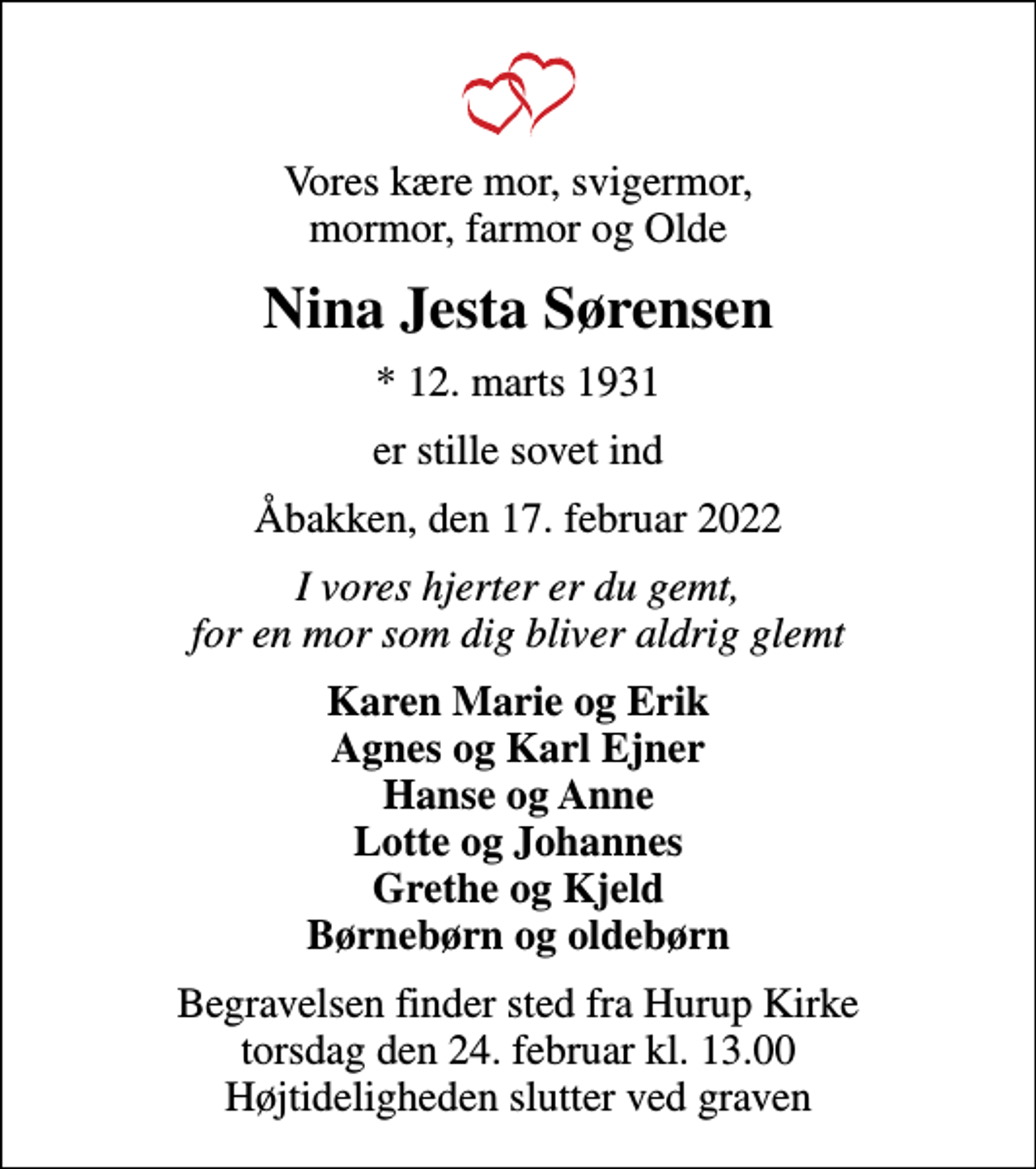 <p>Vores kære mor, svigermor, mormor, farmor og Olde<br />Nina Jesta Sørensen<br />* 12. marts 1931<br />er stille sovet ind<br />Åbakken, den 17. februar 2022<br />I vores hjerter er du gemt, for en mor som dig bliver aldrig glemt<br />Karen Marie og Erik Agnes og Karl Ejner Hanse og Anne Lotte og Johannes Grethe og Kjeld Børnebørn og oldebørn<br />Begravelsen finder sted fra Hurup Kirke torsdag den 24. februar kl. 13.00 Højtideligheden slutter ved graven</p>