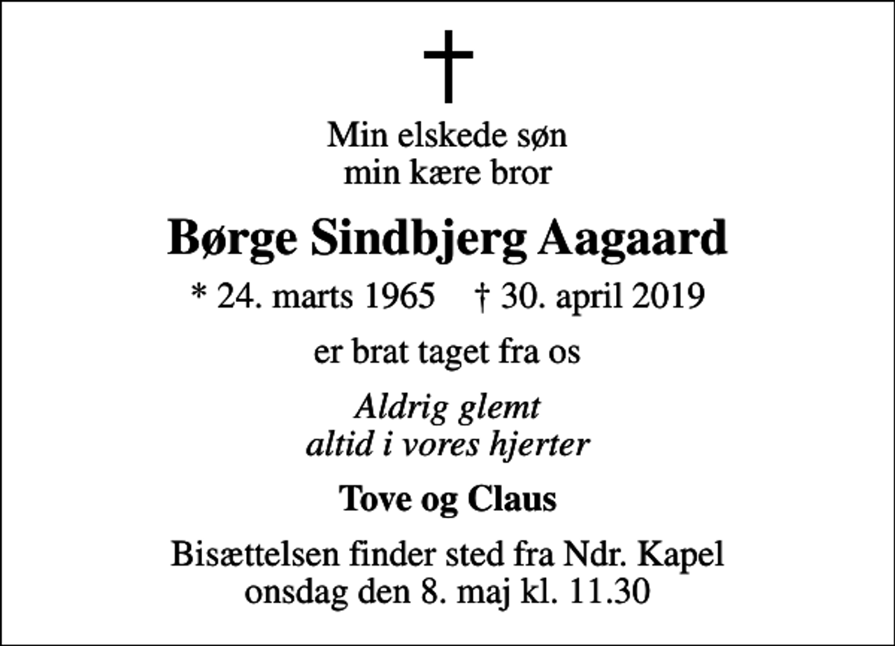 <p>Min elskede søn min kære bror<br />Børge Sindbjerg Aagaard<br />* 24. marts 1965 ✝ 30. april 2019<br />er brat taget fra os<br />Aldrig glemt altid i vores hjerter<br />Tove og Claus<br />Bisættelsen finder sted fra Ndr. Kapel onsdag den 8. maj kl. 11.30</p>