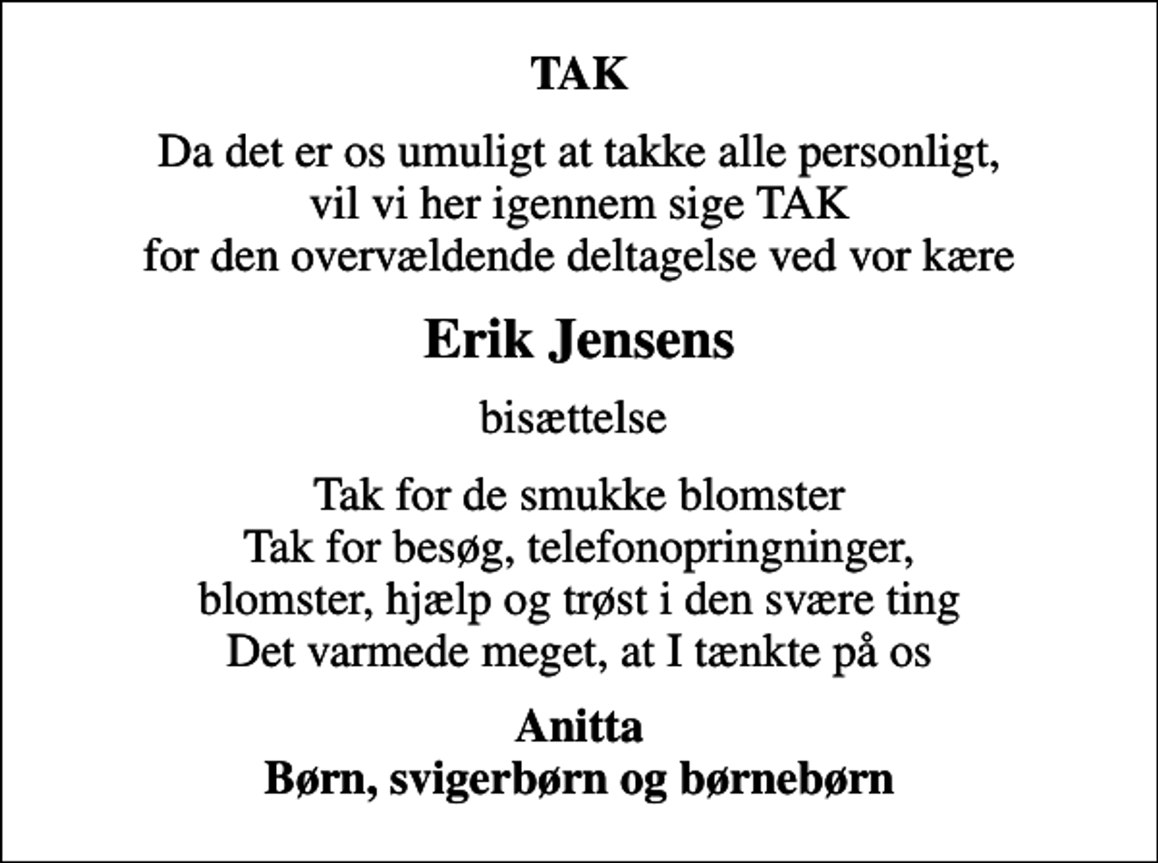 <p>TAK<br />Da det er os umuligt at takke alle personligt, vil vi her igennem sige TAK for den overvældende deltagelse ved vor kære<br />Erik Jensens<br />bisættelse<br />Tak for de smukke blomster Tak for besøg, telefonopringninger, blomster, hjælp og trøst i den svære ting Det varmede meget, at I tænkte på os<br />Anitta Børn, svigerbørn og børnebørn</p>