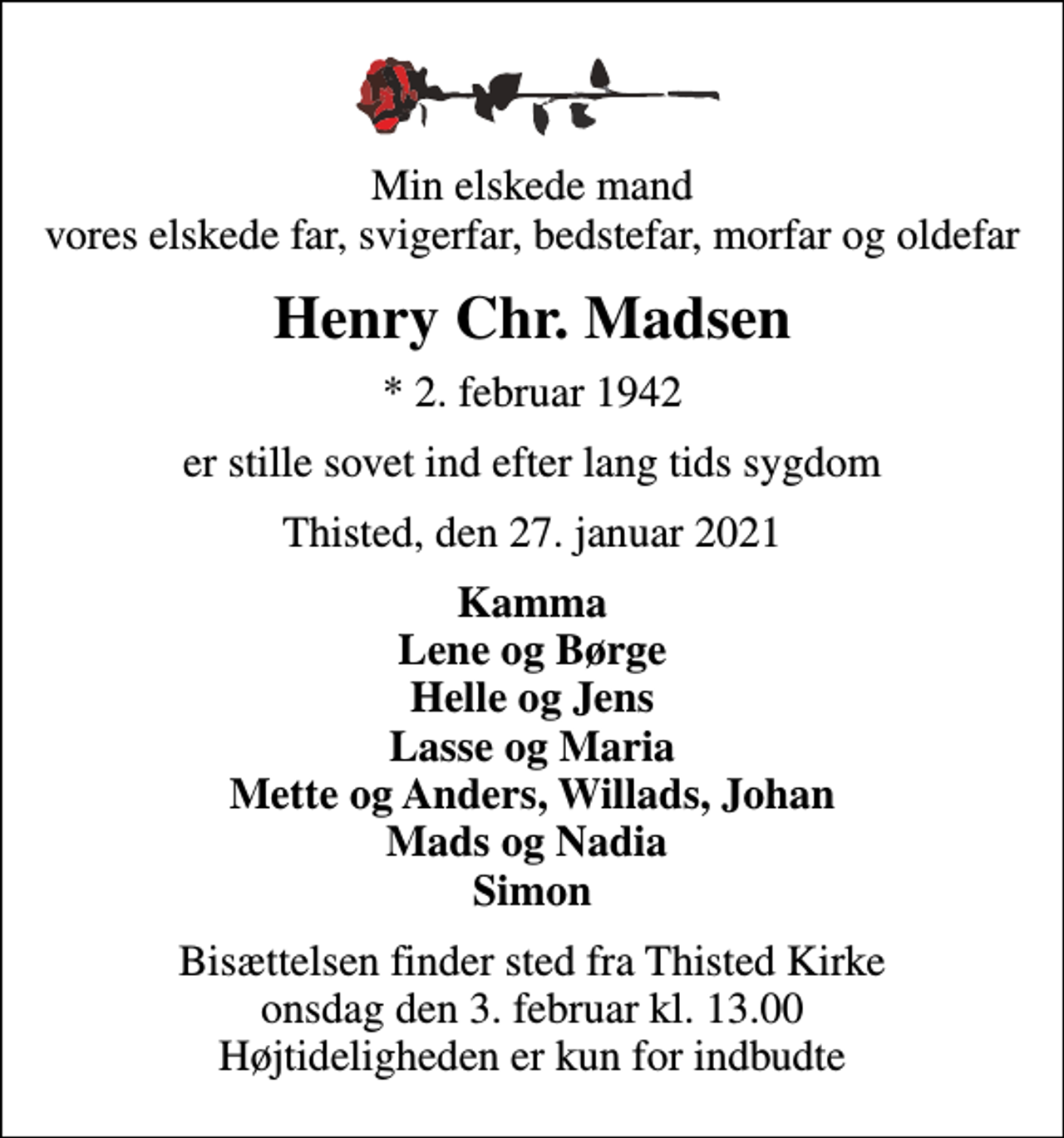 <p>Min elskede mand vores elskede far, svigerfar, bedstefar, morfar og oldefar<br />Henry Chr. Madsen<br />* 2. februar 1942<br />er stille sovet ind efter lang tids sygdom<br />Thisted, den 27. januar 2021<br />Kamma Lene og Børge Helle og Jens Lasse og Maria Mette og Anders, Willads, Johan Mads og Nadia Simon<br />Bisættelsen finder sted fra Thisted Kirke onsdag den 3. februar kl. 13.00 Højtideligheden er kun for indbudte</p>