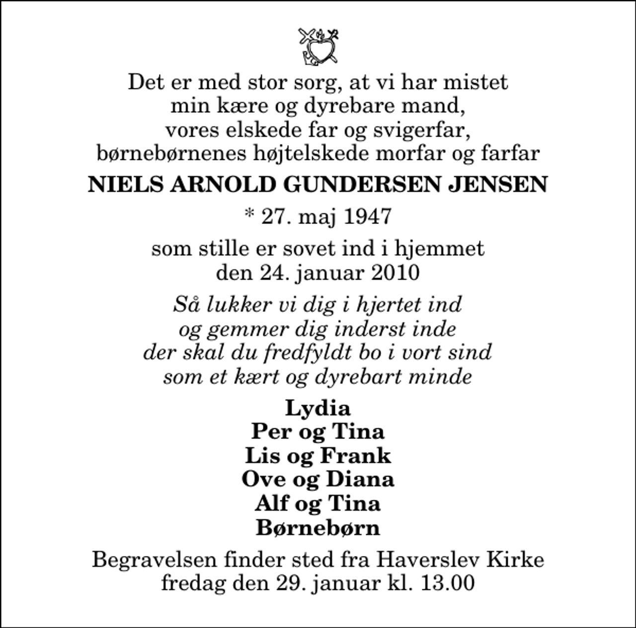 <p>Det er med stor sorg, at vi har mistet min kære og dyrebare mand, vores elskede far og svigerfar, børnebørnenes højtelskede morfar og farfar<br />Niels Arnold Gundersen Jensen<br />* 27. maj 1947<br />som stille er sovet ind i hjemmet den 24. januar 2010<br />Så lukker vi dig i hjertet ind og gemmer dig inderst inde der skal du fredfyldt bo i vort sind som et kært og dyrebart minde<br />Lydia Per og Tina Lis og Frank Ove og Diana Alf og Tina Børnebørn<br />Begravelsen finder sted fra Haverslev Kirke fredag den 29. januar kl. 13.00</p>