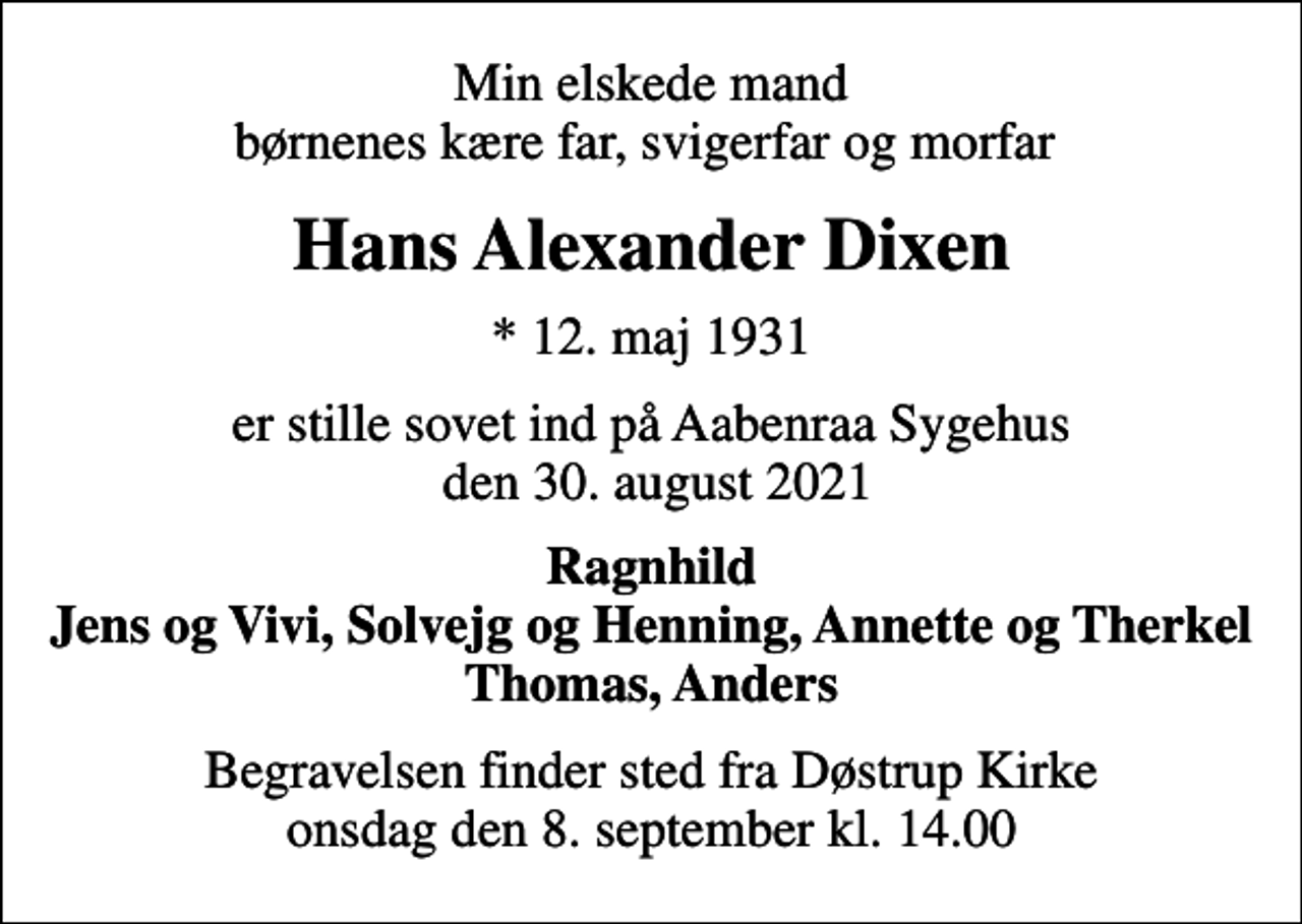 <p>Min elskede mand børnenes kære far, svigerfar og morfar<br />Hans Alexander Dixen<br />* 12. maj 1931<br />er stille sovet ind på Aabenraa Sygehus den 30. august 2021<br />Ragnhild Jens og Vivi, Solvejg og Henning, Annette og Therkel Thomas, Anders<br />Begravelsen finder sted fra Døstrup Kirke onsdag den 8. september kl. 14.00</p>