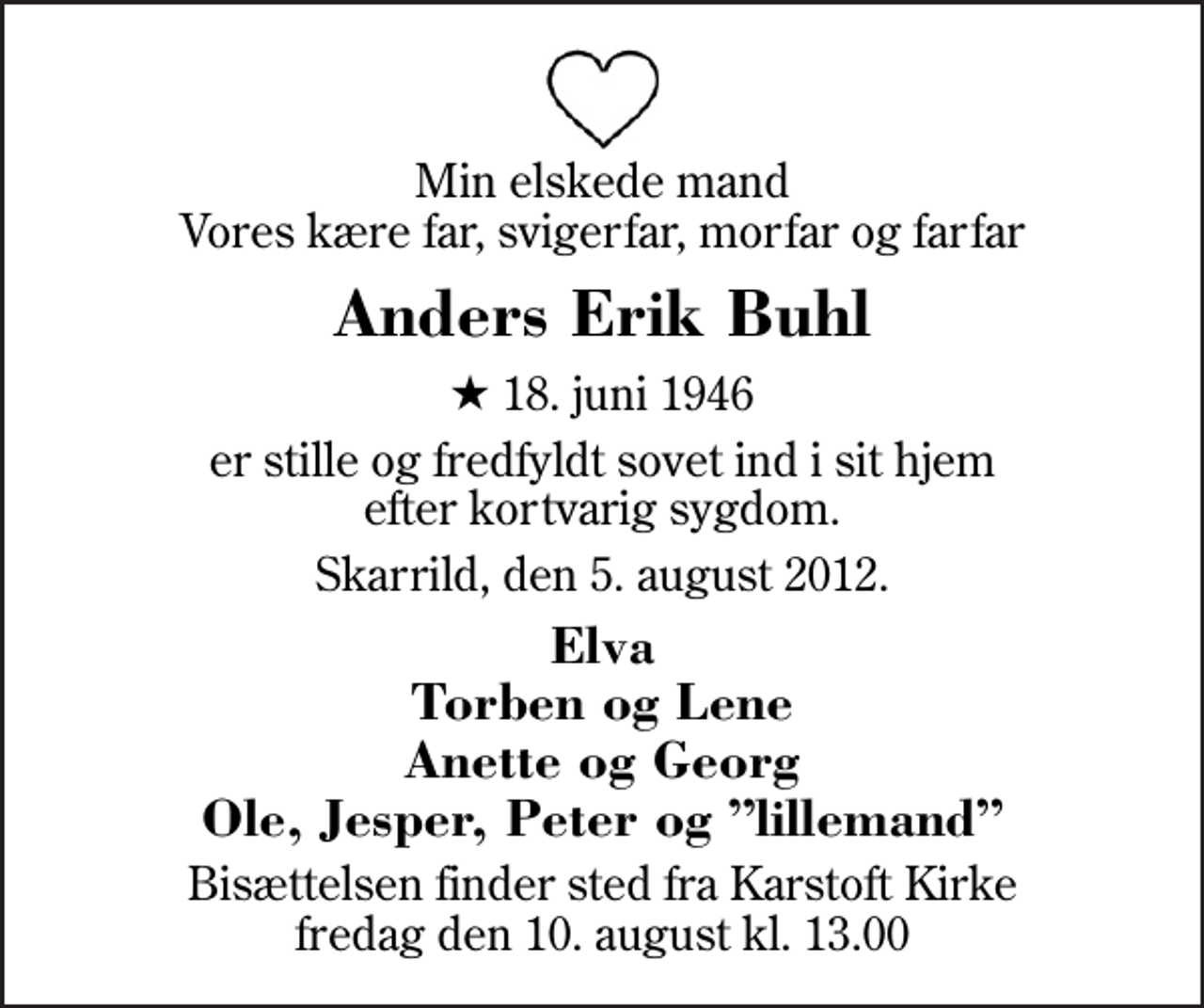 <p>Min elskede mand Vores kære far, svigerfar, morfar og farfar<br />Anders Erik Buhl<br />* 18. juni 1946<br />er stille og fredfyldt sovet ind i sit hjem efter kortvarig sygdom.<br />Skarrild, den 5. august 2012.<br />Elva Torben og Lene Anette og Georg Ole, Jesper, Peter og lillemand<br />Bisættelsen finder sted fra Karstoft Kirke fredag den 10. august kl. 13.00</p>