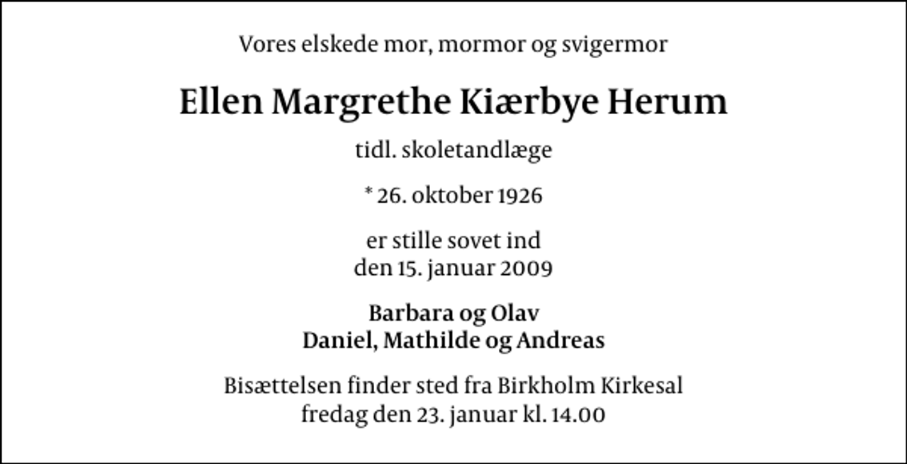 <p>Vores elskede mor, mormor og svigermor<br />Ellen Margrethe Kiærbye Herum<br />tidl. skoletandlæge<br />* 26. oktober 1926<br />er stille sovet ind den 15. januar 2009<br />Barbara og Olav Daniel, Mathilde og Andreas<br />Bisættelsen finder sted fra Birkholm Kirkesal fredag den 23. januar kl. 14.00</p>