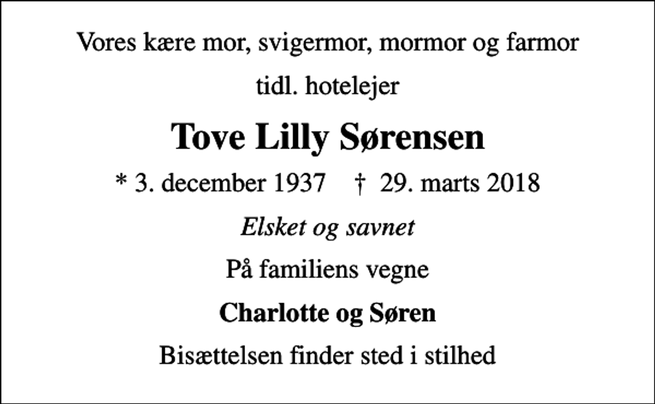 <p>Vores kære mor, svigermor, mormor og farmor<br />tidl. hotelejer<br />Tove Lilly Sørensen<br />* 3. december 1937 ✝ 29. marts 2018<br />Elsket og savnet<br />På familiens vegne<br />Charlotte og Søren<br />Bisættelsen finder sted i stilhed</p>