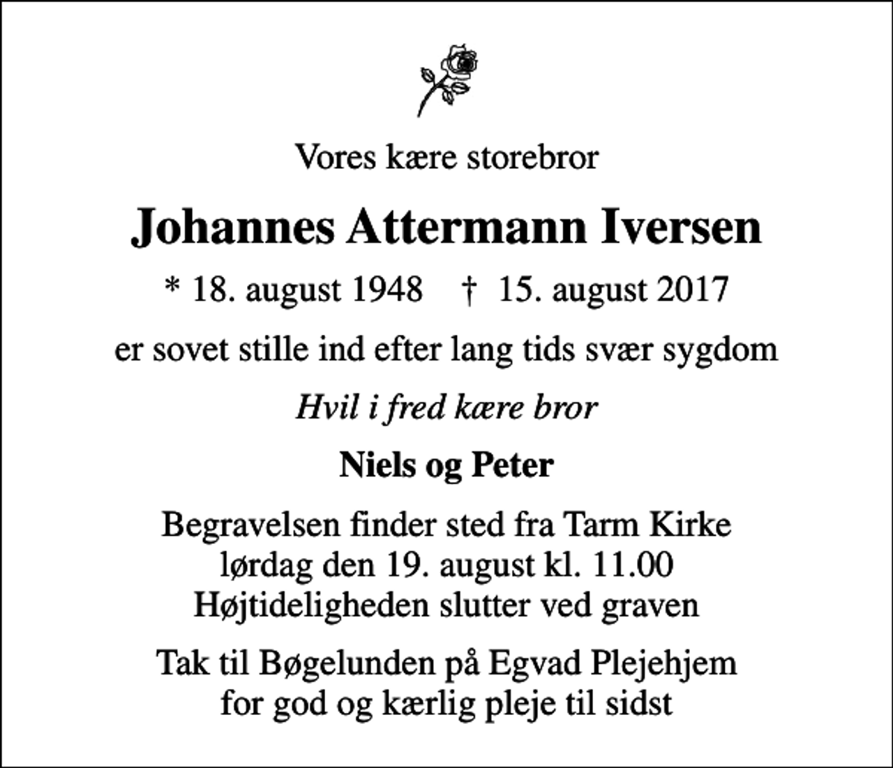 <p>Vores kære storebror<br />Johannes Attermann Iversen<br />* 18. august 1948 ✝ 15. august 2017<br />er sovet stille ind efter lang tids svær sygdom<br />Hvil i fred kære bror<br />Niels og Peter<br />Begravelsen finder sted fra Tarm Kirke lørdag den 19. august kl. 11.00 Højtideligheden slutter ved graven<br />Tak til Bøgelunden på Egvad Plejehjem for god og kærlig pleje til sidst</p>