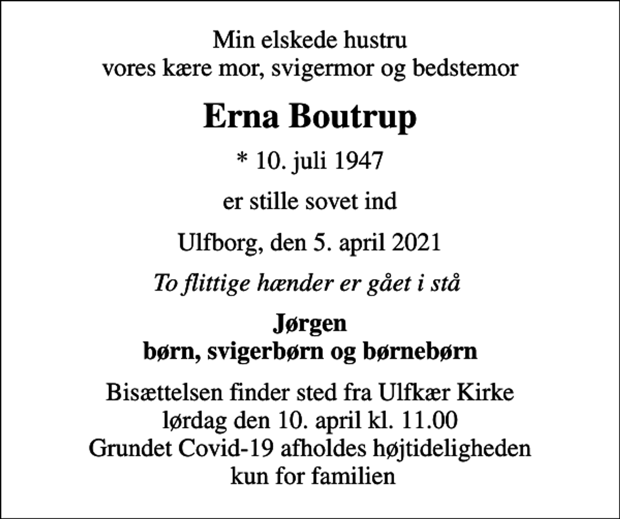 <p>Min elskede hustru vores kære mor, svigermor og bedstemor<br />Erna Boutrup<br />* 10. juli 1947<br />er stille sovet ind<br />Ulfborg, den 5. april 2021<br />To flittige hænder er gået i stå<br />Jørgen børn, svigerbørn og børnebørn<br />Bisættelsen finder sted fra Ulfkær Kirke lørdag den 10. april kl. 11.00 Grundet Covid-19 afholdes højtideligheden kun for familien</p>