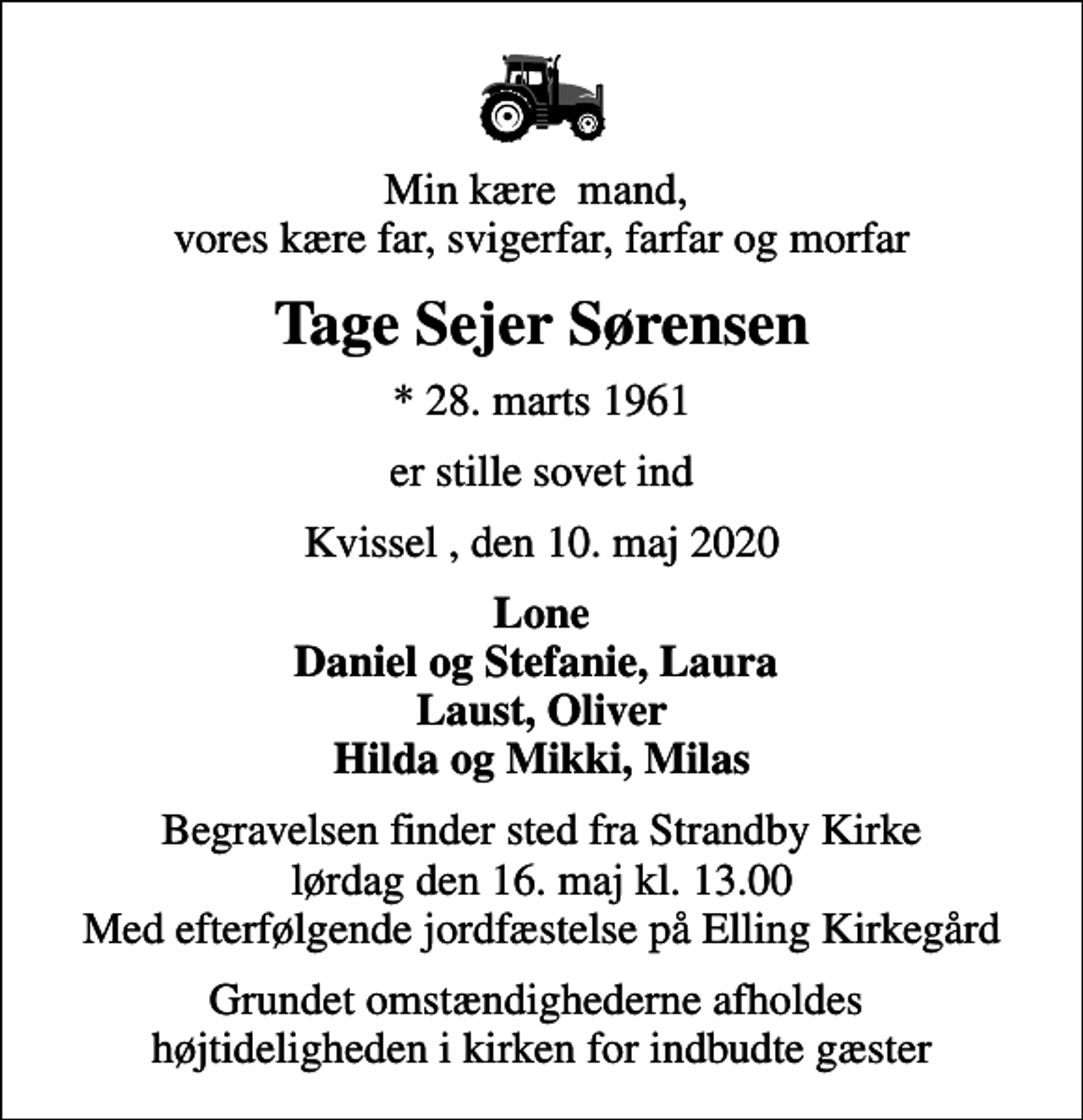 <p>Min kære mand, vores kære far, svigerfar, farfar og morfar<br />Tage Sejer Sørensen<br />* 28. marts 1961<br />er stille sovet ind<br />Kvissel , den 10. maj 2020<br />Lone Daniel og Stefanie, Laura Laust, Oliver Hilda og Mikki, Milas<br />Begravelsen finder sted fra Strandby Kirke lørdag den 16. maj kl. 13.00 Med efterfølgende jordfæstelse på Elling Kirkegård<br />Grundet omstændighederne afholdes højtideligheden i kirken for indbudte gæster</p>