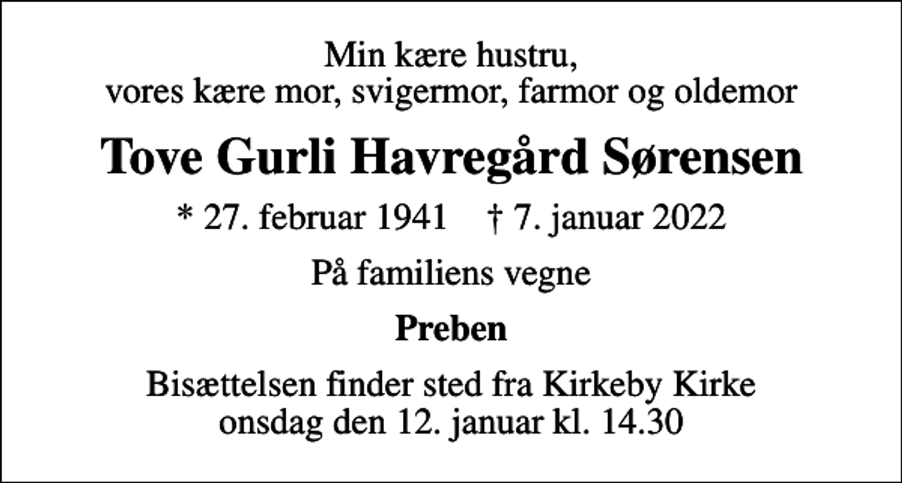 <p>Min kære hustru, vores kære mor, svigermor, farmor og oldemor<br />Tove Gurli Havregård Sørensen<br />* 27. februar 1941 ✝ 7. januar 2022<br />På familiens vegne<br />Preben<br />Bisættelsen finder sted fra Kirkeby Kirke onsdag den 12. januar kl. 14.30</p>