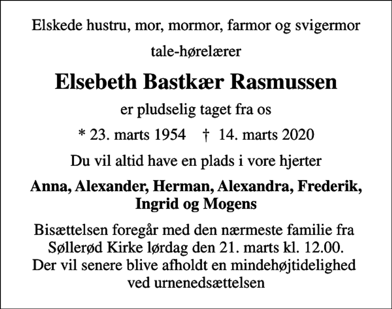 <p>Elskede hustru, mor, mormor, farmor og svigermor<br />tale-hørelærer<br />Elsebeth Bastkær Rasmussen<br />er pludselig taget fra os<br />* 23. marts 1954 ✝ 14. marts 2020<br />Du vil altid have en plads i vore hjerter<br />Anna, Alexander, Herman, Alexandra, Frederik, Ingrid og Mogens<br />Bisættelsen foregår med den nærmeste familie fra Søllerød Kirke lørdag den 21. marts kl. 12.00. Der vil senere blive afholdt en mindehøjtidelighed ved urnenedsættelsen</p>