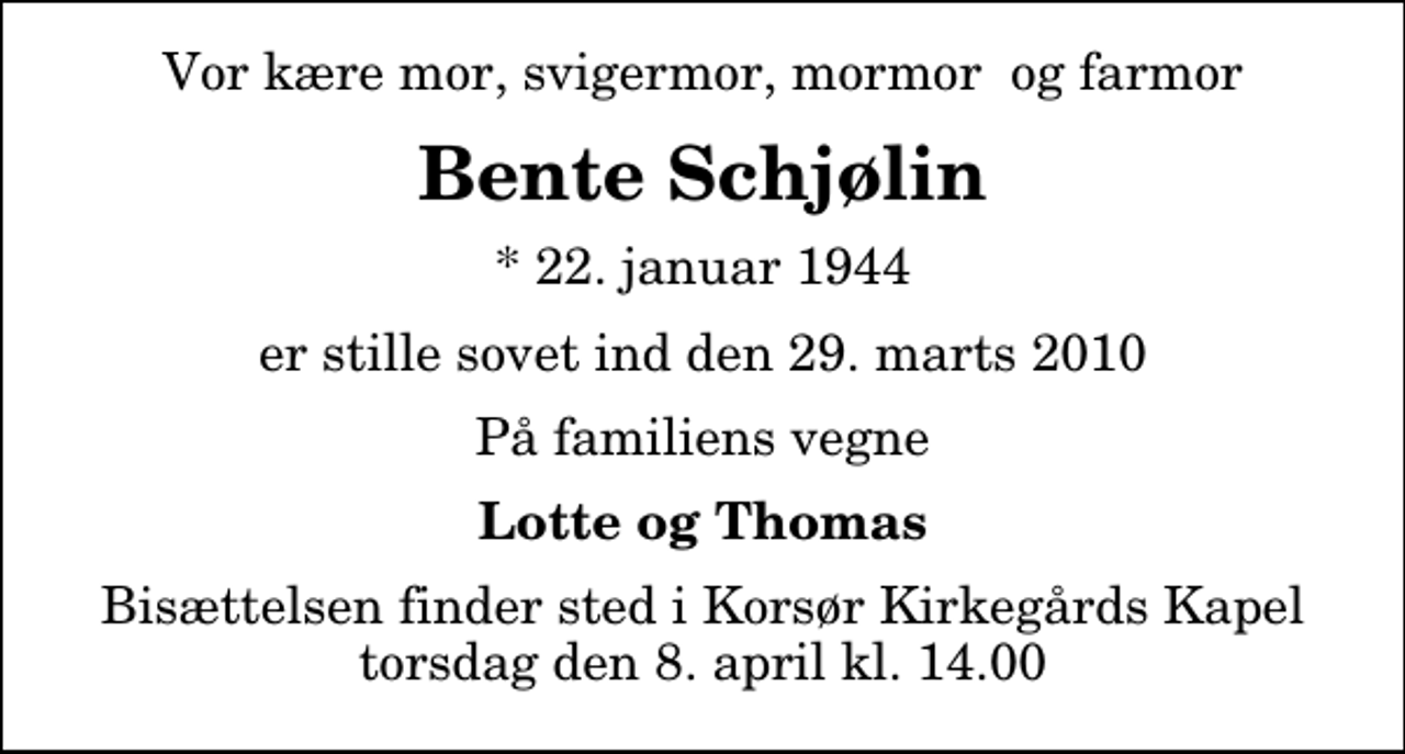 <p>Vor kære mor, svigermor, mormor og farmor<br />Bente Schjølin<br />* 22. januar 1944<br />er stille sovet ind den 29. marts 2010<br />På familiens vegne<br />Lotte og Thomas<br />Bisættelsen finder sted i Korsør Kirkegårds Kapel torsdag den 8. april kl. 14.00</p>