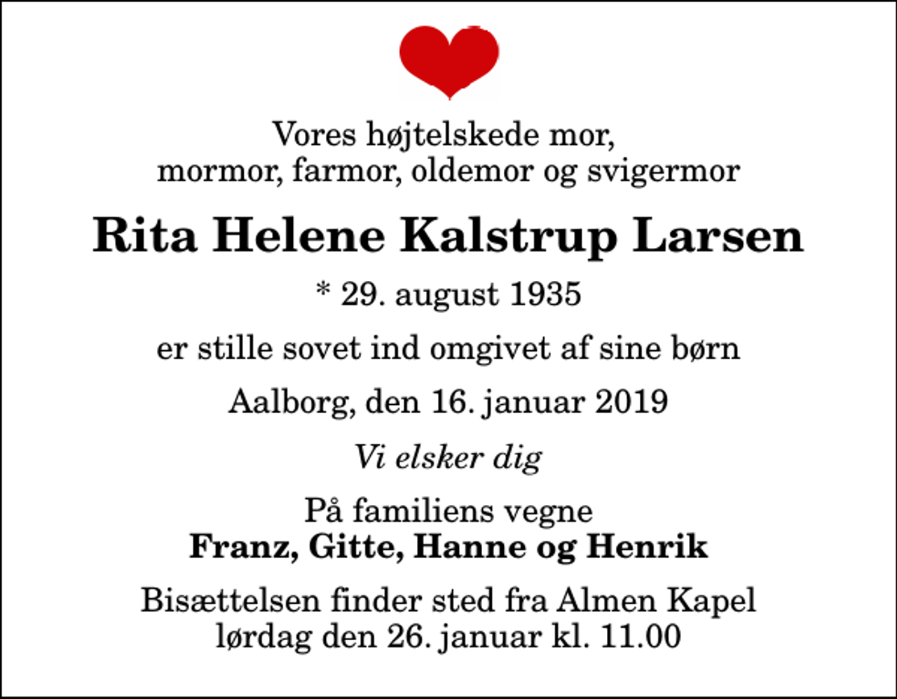 <p>Vores højtelskede mor, mormor, farmor, oldemor og svigermor<br />Rita Helene Kalstrup Larsen<br />* 29. august 1935<br />er stille sovet ind omgivet af sine børn<br />Aalborg, den 16. januar 2019<br />Vi elsker dig<br />På familiens vegne<br />Franz, Gitte, Hanne og Henrik<br />Bisættelsen finder sted fra Almen Kapel lørdag den 26. januar kl. 11.00</p>