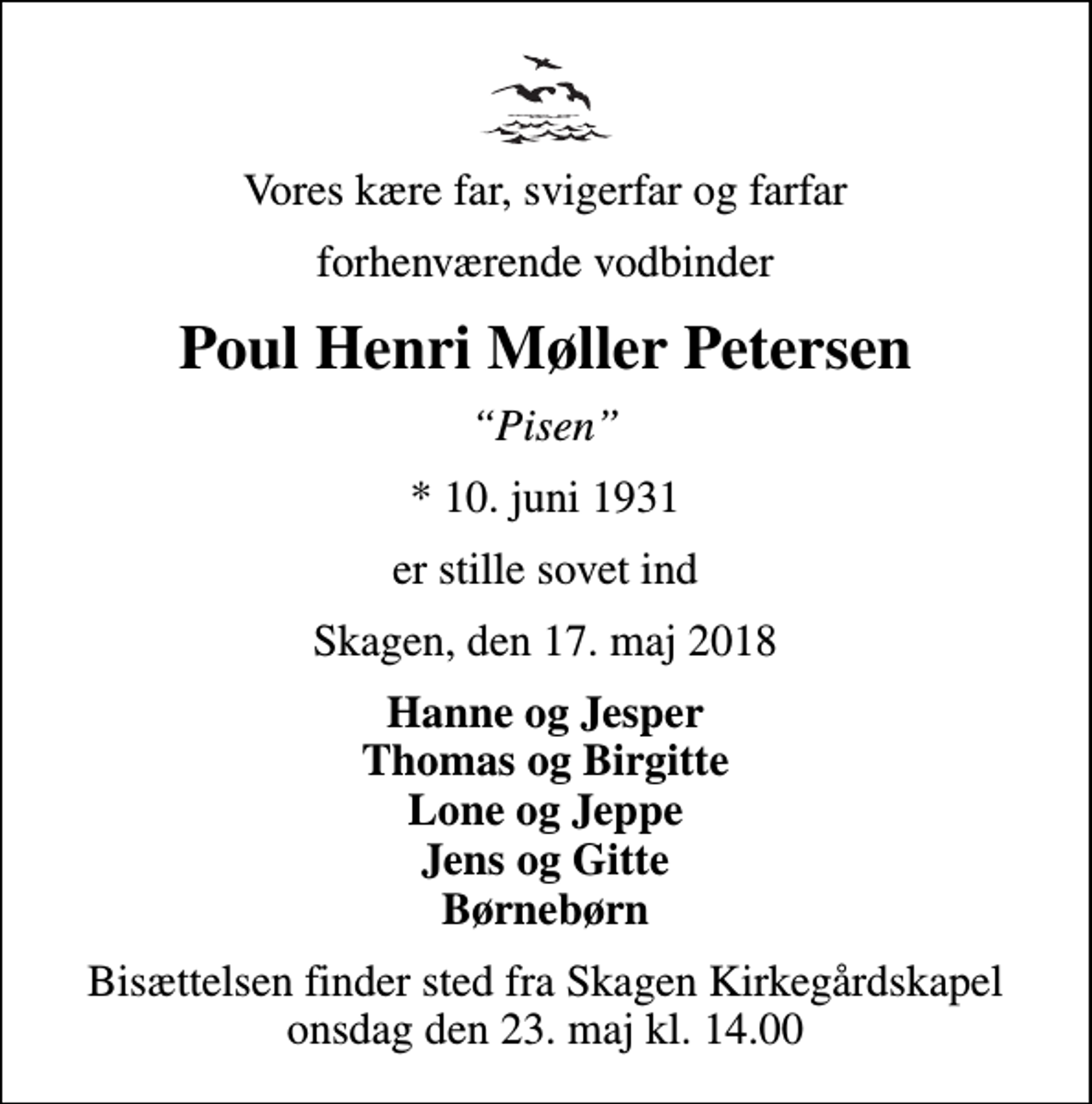 <p>Vores kære far, svigerfar og farfar<br />forhenværende vodbinder<br />Poul Henri Møller Petersen<br />Pisen<br />* 10. juni 1931<br />er stille sovet ind<br />Skagen, den 17. maj 2018<br />Hanne og Jesper Thomas og Birgitte Lone og Jeppe Jens og Gitte Børnebørn<br />Bisættelsen finder sted fra Skagen Kirkegårdskapel onsdag den 23. maj kl. 14.00</p>