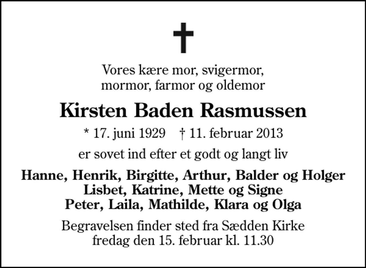 <p>Vores kære mor, svigermor, mormor, farmor og oldemor<br />Kirsten Baden Rasmussen<br />* 17. juni 1929 ✝ 11. februar 2013<br />er sovet ind efter et godt og langt liv<br />Hanne, Henrik, Birgitte, Arthur, Balder og Holger Lisbet, Katrine, Mette og Signe Peter, Laila, Mathilde, Klara og Olga<br />Begravelsen finder sted fra Sædden Kirke fredag den 15. februar kl. 11.30</p>