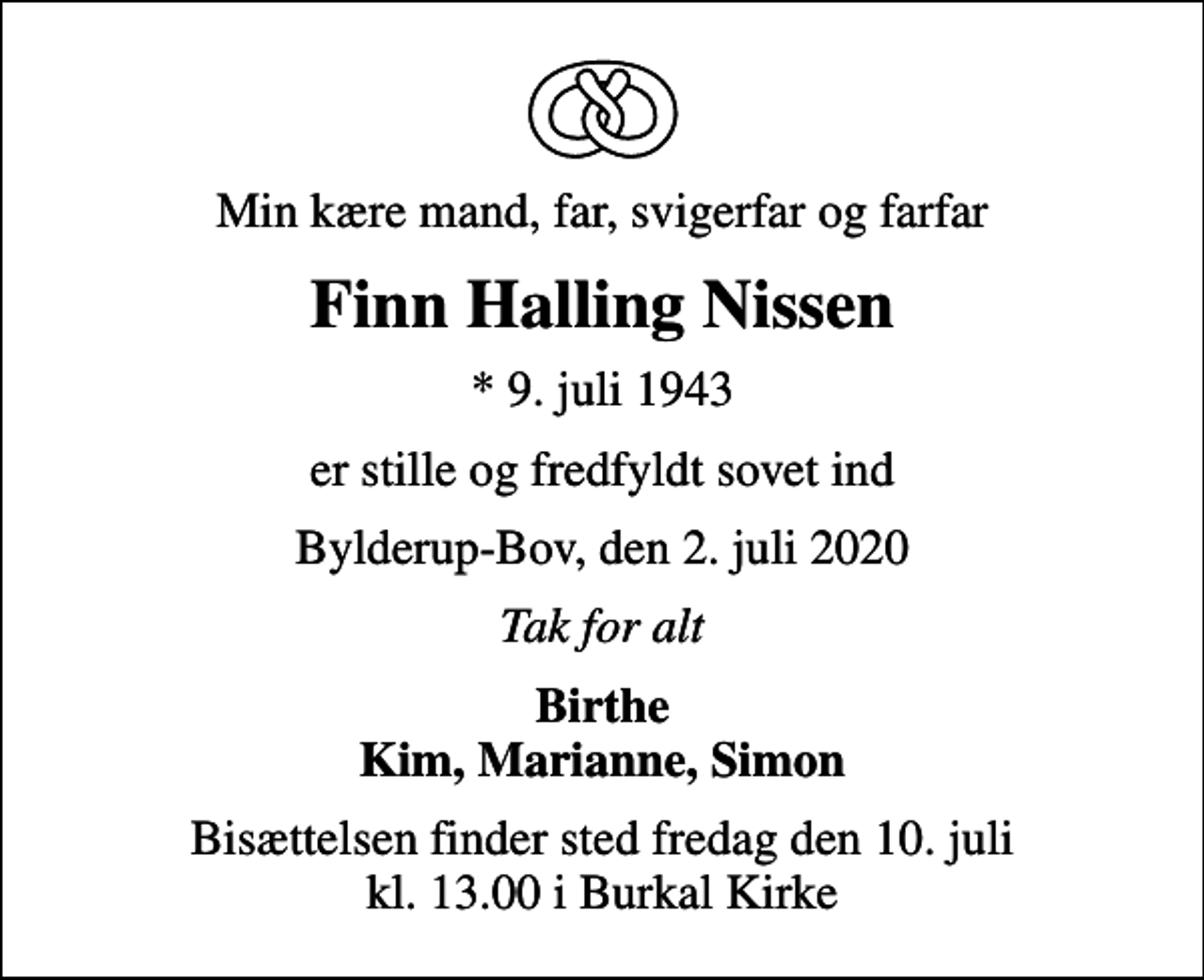 <p>Min kære mand, far, svigerfar og farfar<br />Finn Halling Nissen<br />* 9. juli 1943<br />er stille og fredfyldt sovet ind<br />Bylderup-Bov, den 2. juli 2020<br />Tak for alt<br />Birthe<br />Bisættelsen finder sted fredag den 10. juli kl. 13.00 i Burkal Kirke</p>