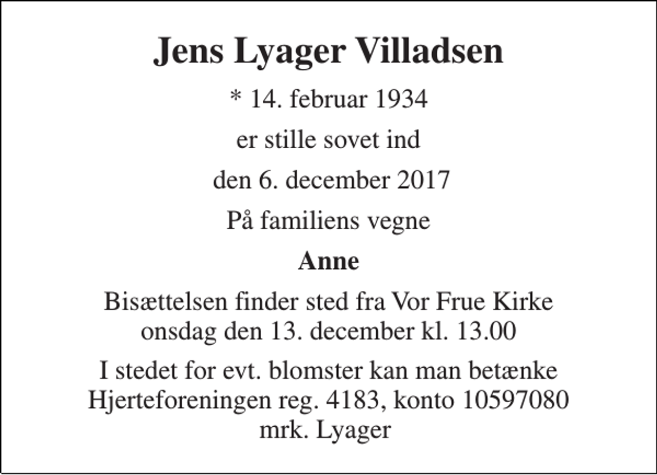 <p>Jens Lyager Villadsen<br />* 14. februar 1934<br />er stille sovet ind<br />den 6. december 2017<br />På familiens vegne<br />Anne<br />Bisættelsen finder sted fra Vor Frue Kirke onsdag den 13. december kl. 13.00<br />I stedet for evt. blomster kan man betænke Hjerteforeningen reg. 4183, konto 10597080 mrk. Lyager</p>