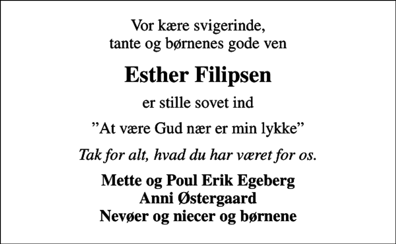 <p>Vor kære svigerinde, tante og børnenes gode ven<br />Esther Filipsen<br />er stille sovet ind<br />At være Gud nær er min lykke<br />Tak for alt, hvad du har været for os.<br />Mette og Poul Erik Egeberg Anni Østergaard Nevøer og niecer og børnene</p>