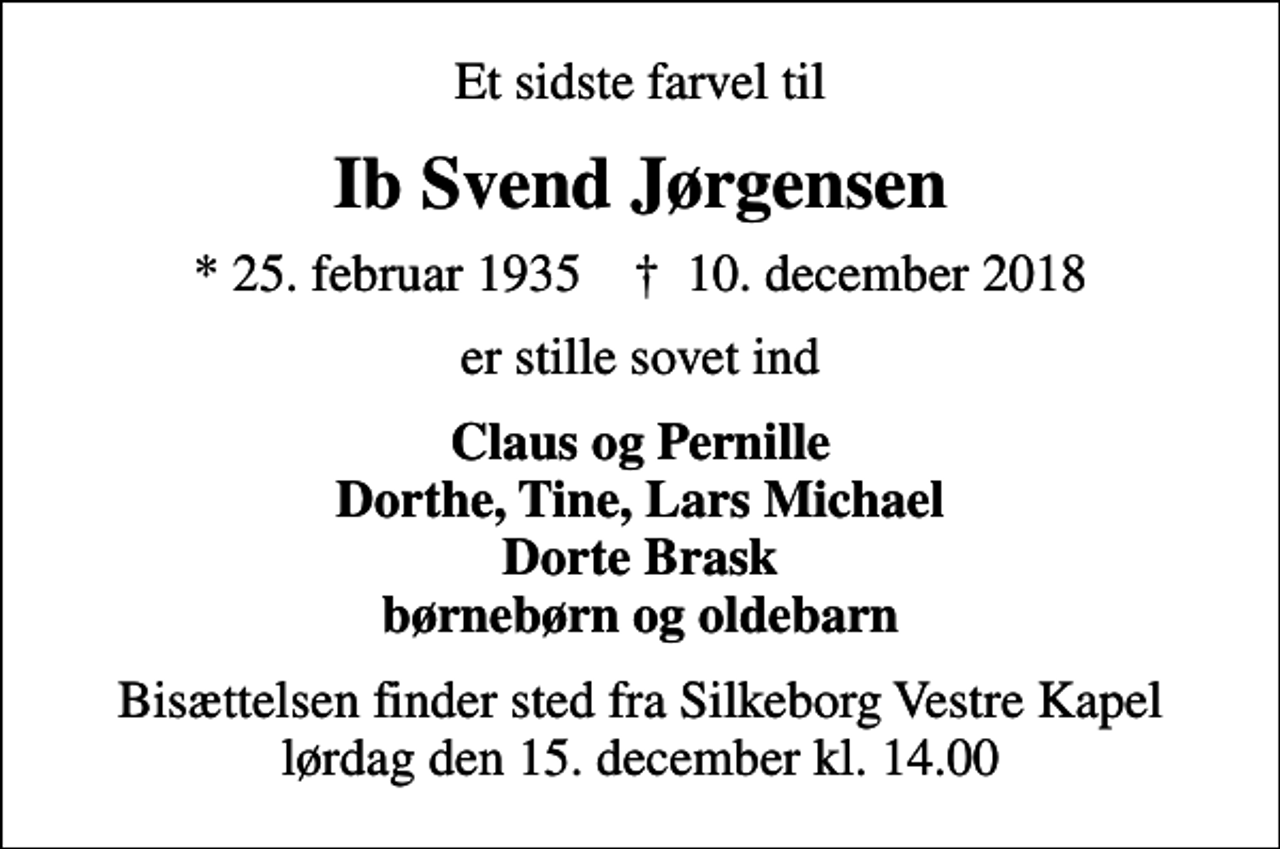 <p>Et sidste farvel til<br />Ib Svend Jørgensen<br />* 25. februar 1935 ✝ 10. december 2018<br />er stille sovet ind<br />Claus og Pernille Dorthe, Tine, Lars Michael Dorte Brask børnebørn og oldebarn<br />Bisættelsen finder sted fra Silkeborg Vestre Kapel lørdag den 15. december kl. 14.00</p>