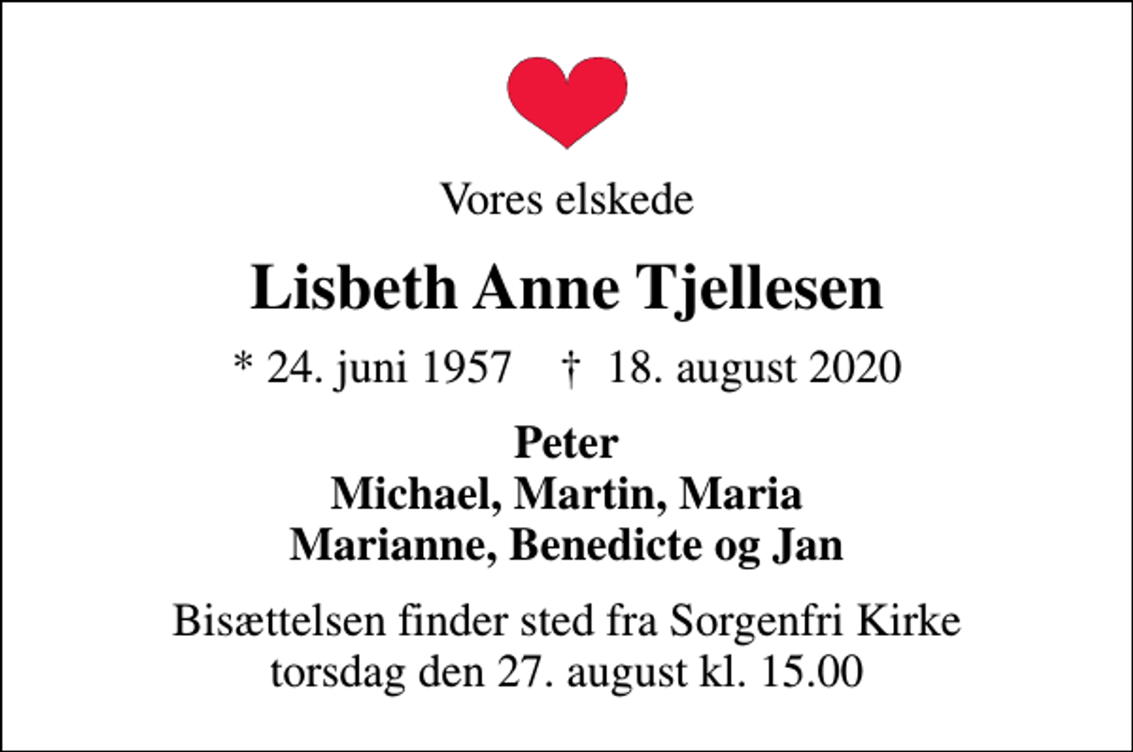 <p>Vores elskede<br />Lisbeth Anne Tjellesen<br />* 24. juni 1957 ✝ 18. august 2020<br />Peter Michael, Martin, Maria Marianne, Benedicte og Jan<br />Bisættelsen finder sted fra Sorgenfri Kirke torsdag den 27. august kl. 15.00</p>