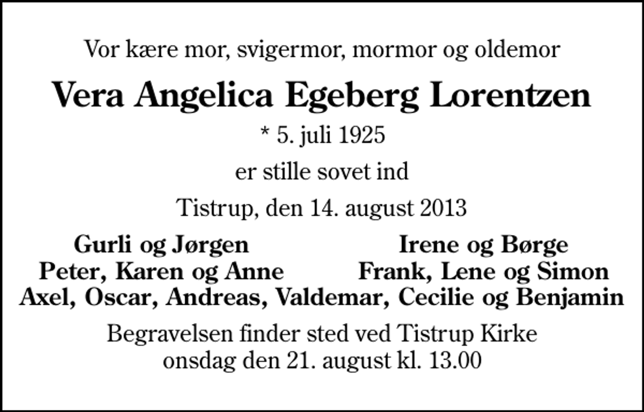 <p>Vor kære mor, svigermor, mormor og oldemor<br />Vera Angelica Egeberg Lorentzen<br />* 5. juli 1925<br />er stille sovet ind<br />Tistrup, den 14. august 2013<br />Gurli og Jørgen<br />Irene og Børge<br />Peter, Karen og Anne<br />Frank, Lene og Simon<br />Begravelsen finder sted ved Tistrup Kirke onsdag den 21. august kl. 13.00</p>