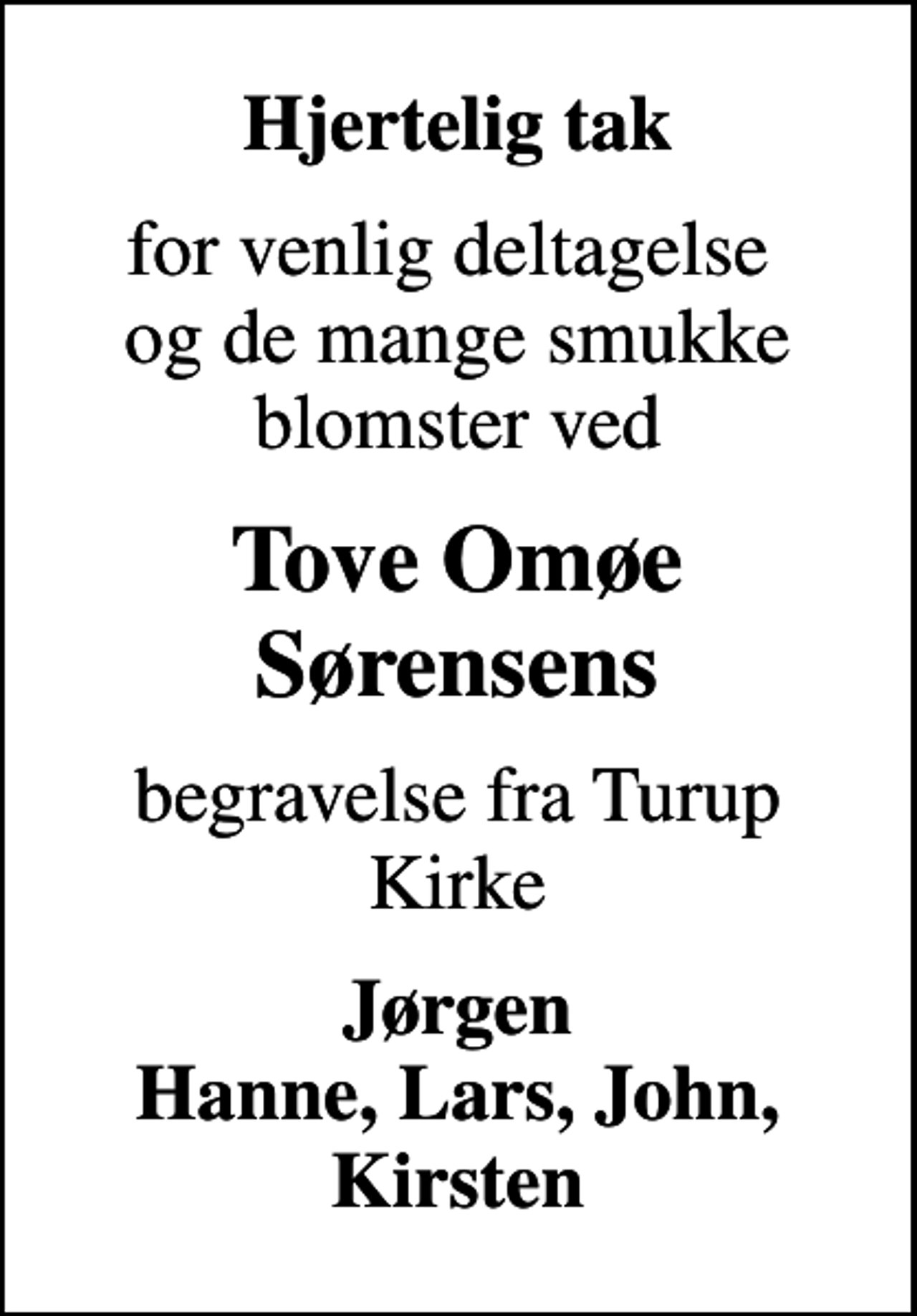 <p>Hjertelig tak<br />for venlig deltagelse og de mange smukke blomster ved<br />Tove Omøe Sørensens<br />begravelse fra Turup Kirke<br />Jørgen Hanne, Lars, John, Kirsten</p>